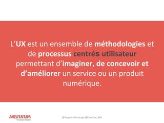 L’UX est un ensemble de méthodologies et
de processus centrés sur l’utilisateur
permettant d’imaginer, de concevoir et
d’améliorer un service ou un produit
numérique.
L’UX est un ensemble de méthodologies et
de processus centrés utilisateur
permettant d’imaginer, de concevoir et
d’améliorer un service ou un produit
numérique.
@StephenDemange @Caroline_Bdx
 
