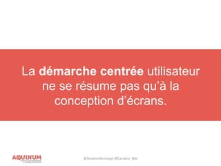 L’UX est un ensemble de méthodologies et
de processus centrés sur l’utilisateur
permettant d’imaginer, de concevoir et
d’améliorer un service ou un produit
numériue.
La démarche centrée utilisateur
ne se résume pas qu’à la
conception d’écrans.
@StephenDemange @Caroline_Bdx
 