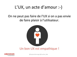 L’UX, un acte d’amour :-)
On ne peut pas faire de l’UX si on a pas envie
de faire plaisir à l’utilisateur.
Un bon UX est empathique !
@StephenDemange @Caroline_Bdx
 