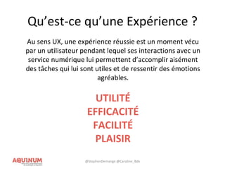 Qu’est-ce qu’une Expérience ?
Au sens UX, une expérience réussie est un moment vécu
par un utilisateur pendant lequel ses interactions avec un
service numérique lui permettent d’accomplir aisément
des tâches qui lui sont utiles et de ressentir des émotions
agréables.
UTILITÉ
EFFICACITÉ
FACILITÉ
PLAISIR
@StephenDemange @Caroline_Bdx
 