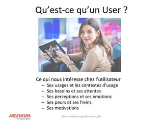 Qu’est-ce qu’un User ?
Ce qui nous intéresse chez l’utilisateur
– Ses usages et les contextes d’usage
– Ses besoins et ses attentes
– Ses perceptions et ses émotions
– Ses peurs et ses freins
– Ses motivations
@StephenDemange @Caroline_Bdx
 