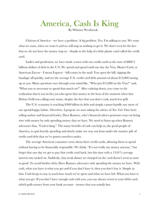 CASH OP ED 1
America, Cash Is King
By Whitney Westbrook
Citizens of America—we have a problem. A big problem. Yes, I’m talking to you. We want
what we want, when we want it and we will stop at nothing to get it. We don’t even let the fact
that we do not have the money stop us—thanks to the help of a little plastic card called the credit
card.
Ladies and gentlemen, we have made a mess with our credit cards to the tune of $880.5
billions dollars of debt in the U.S. We spend and spend until one day the Visa, Master Card, or
American Excess—I mean Express—bill comes in the mail. You open the bill, ripping the
bandage off quickly, and see the average U.S. credit card debt amount of about $15,000 staring
up at you. Many questions race through your mind like, “Who put $15,000 on the Visa?” and,
“What was so necessary to spend that much on?” After calming down, you come to the
realization that it was in fact you who spent that money in the heat of the moment when that
Deluxe Grill was calling your name, despite the fact that you don’t cook, much less grill.
The U.S. economy is reaching $300 billion in debt and simply cannot handle any more of
our spend-happy habits. Therefore, I propose we start taking the advice of New York Times best-
selling author and financial leader, Dave Ramsey, who’s financial advice promotes ways on being
wise with money by only spending money that we have. We need to listen up when Ramsey
advocates that, “Cash is king.” The many benefits of cash can help us, the good people of
America, to quit heavily spending and slowly make our way out from under the massive pile of
credit card debt that we’ve gotten ourselves under.
The average American consumer owns about three credit cards, allowing them to spend
without having to be financially responsible. We think, “It’s not really my money anyway,” but
forget that one day we get to pay that credit card back, but this time with a 13.01% average
interest rate tacked on. Suddenly, that steak dinner we charged on the card doesn’t seem to taste
so good. To avoid further debt, Dave Ramsey advocates only spending the money we have. With
cash, what you have is what you get and if you don’t have it, then you don’t buy it. Simple as
that. Cash keeps it easy to track how much we’ve spent and what we have left. What you have is
what you get. If you don’t have enough cash with you, you can always resort to your debit card,
which pulls money from your bank account—money that you actually have.
 