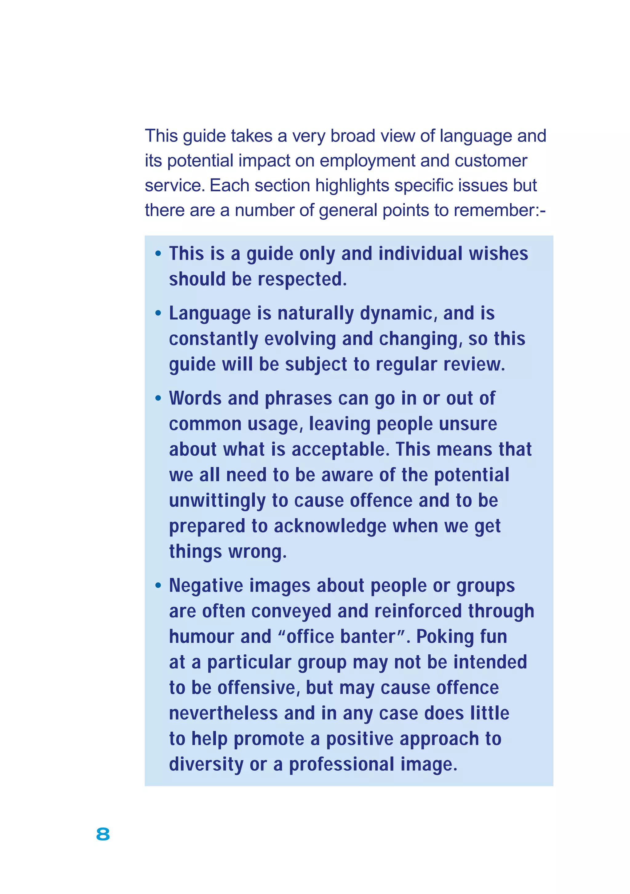 8
This guide takes a very broad view of language and
its potential impact on employment and customer
service. Each section highlights speciﬁc issues but
there are a number of general points to remember:-
• This is a guide only and individual wishes
should be respected.
• Language is naturally dynamic, and is
constantly evolving and changing, so this
guide will be subject to regular review.
• Words and phrases can go in or out of
common usage, leaving people unsure
about what is acceptable. This means that
we all need to be aware of the potential
unwittingly to cause offence and to be
prepared to acknowledge when we get
things wrong.
• Negative images about people or groups
are often conveyed and reinforced through
humour and “office banter”. Poking fun
at a particular group may not be intended
to be offensive, but may cause offence
nevertheless and in any case does little
to help promote a positive approach to
diversity or a professional image.
 