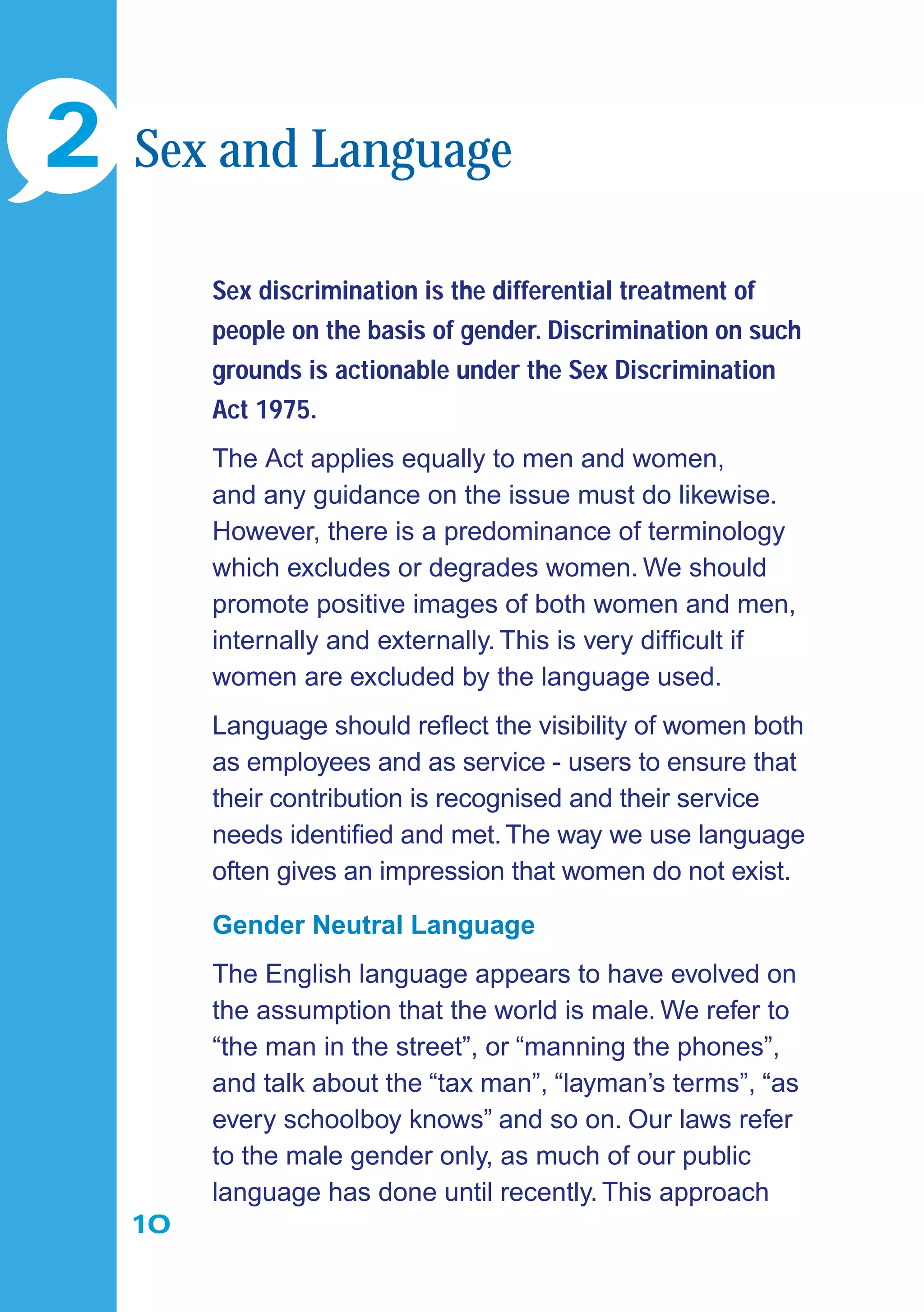 10
Sex discrimination is the differential treatment of
people on the basis of gender. Discrimination on such
grounds is actionable under the Sex Discrimination
Act 1975.
The Act applies equally to men and women,
and any guidance on the issue must do likewise.
However, there is a predominance of terminology
which excludes or degrades women. We should
promote positive images of both women and men,
internally and externally. This is very difﬁcult if
women are excluded by the language used.
Language should reﬂect the visibility of women both
as employees and as service - users to ensure that
their contribution is recognised and their service
needs identiﬁed and met.The way we use language
often gives an impression that women do not exist.
Gender Neutral Language
The English language appears to have evolved on
the assumption that the world is male. We refer to
“the man in the street”, or “manning the phones”,
and talk about the “tax man”, “layman’s terms”, “as
every schoolboy knows” and so on. Our laws refer
to the male gender only, as much of our public
language has done until recently. This approach
2 Sex and Language
 
