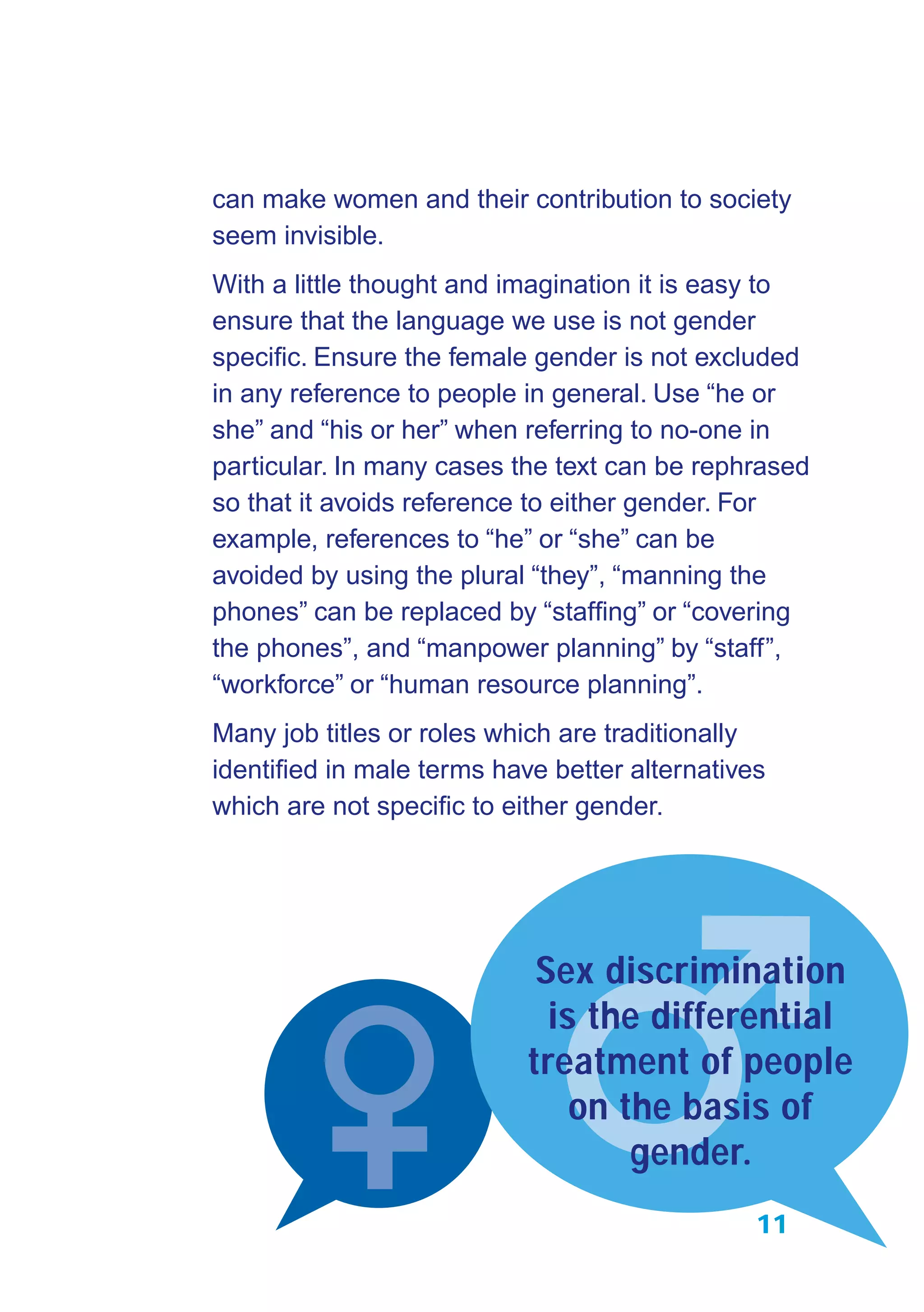 11
can make women and their contribution to society
seem invisible.
With a little thought and imagination it is easy to
ensure that the language we use is not gender
speciﬁc. Ensure the female gender is not excluded
in any reference to people in general. Use “he or
she” and “his or her” when referring to no-one in
particular. In many cases the text can be rephrased
so that it avoids reference to either gender. For
example, references to “he” or “she” can be
avoided by using the plural “they”, “manning the
phones” can be replaced by “stafﬁng” or “covering
the phones”, and “manpower planning” by “staff”,
“workforce” or “human resource planning”.
Many job titles or roles which are traditionally
identiﬁed in male terms have better alternatives
which are not speciﬁc to either gender.
Sex discrimination
is the differential
treatment of people
on the basis of
gender.
 