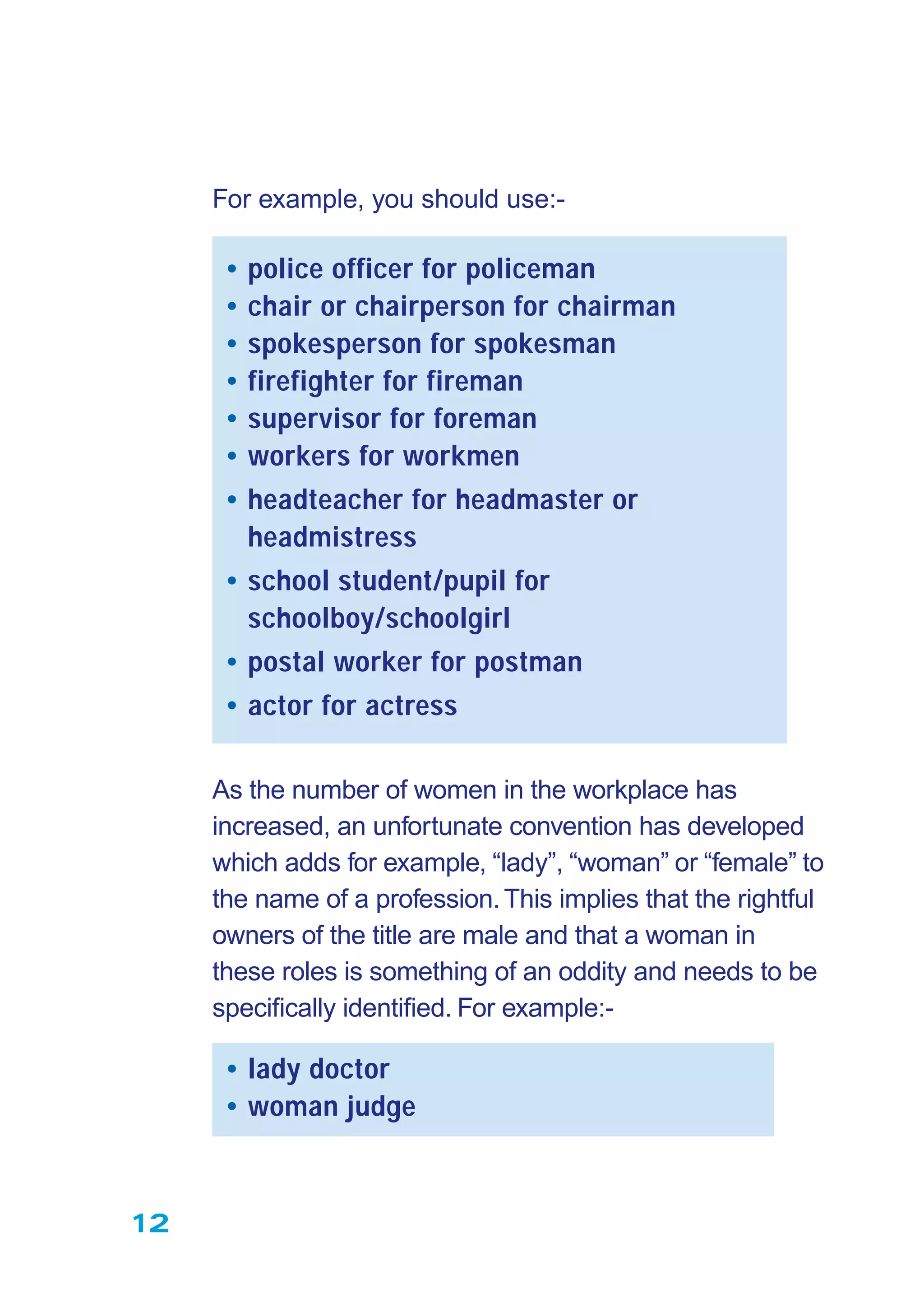 12
For example, you should use:-
• police officer for policeman
• chair or chairperson for chairman
• spokesperson for spokesman
• firefighter for fireman
• supervisor for foreman
• workers for workmen
• headteacher for headmaster or
headmistress
• school student/pupil for
schoolboy/schoolgirl
• postal worker for postman
• actor for actress
As the number of women in the workplace has
increased, an unfortunate convention has developed
which adds for example, “lady”, “woman” or “female” to
the name of a profession.This implies that the rightful
owners of the title are male and that a woman in
these roles is something of an oddity and needs to be
speciﬁcally identiﬁed. For example:-
• lady doctor
• woman judge
 