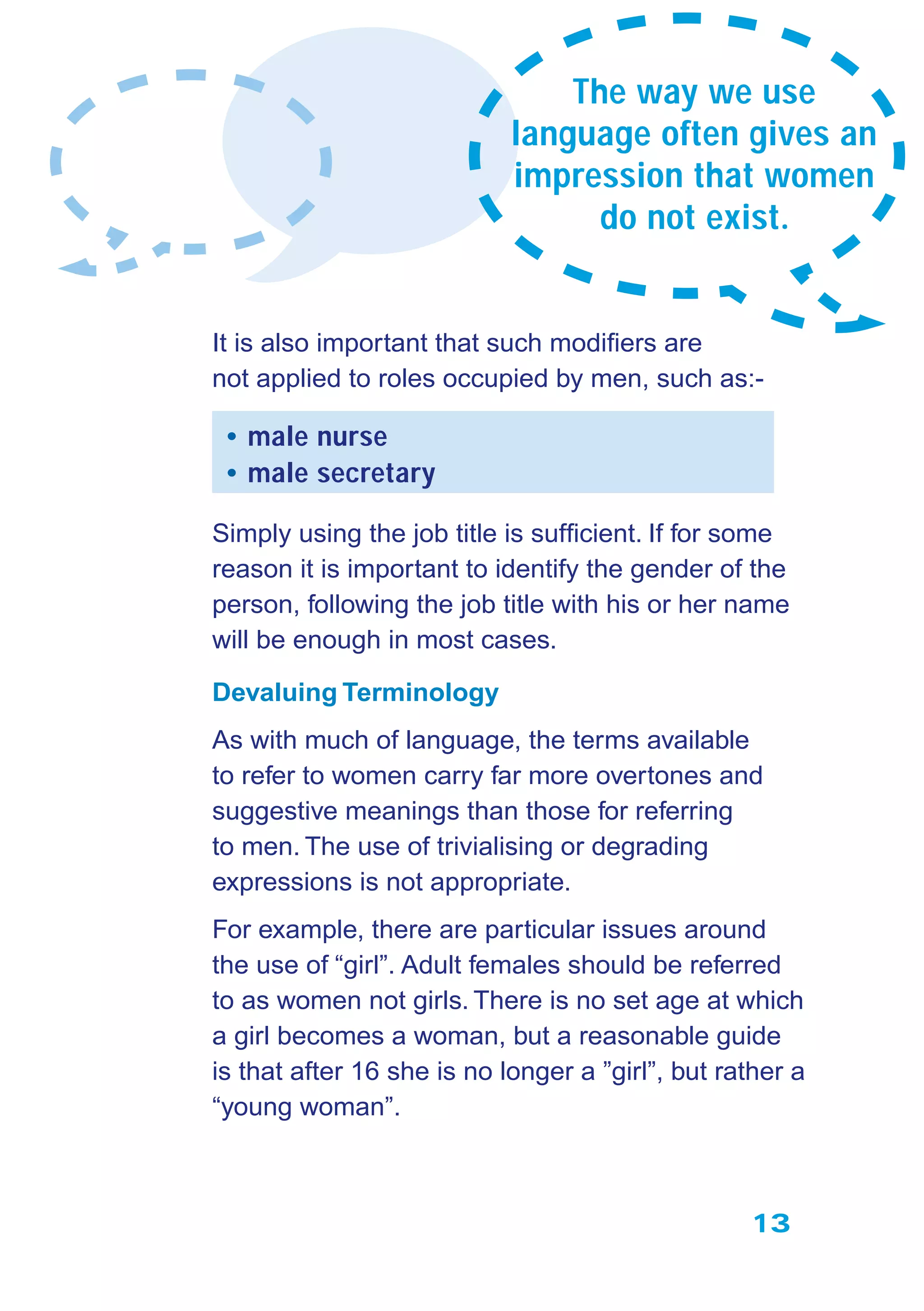13
It is also important that such modiﬁers are
not applied to roles occupied by men, such as:-
• male nurse
• male secretary
Simply using the job title is sufﬁcient. If for some
reason it is important to identify the gender of the
person, following the job title with his or her name
will be enough in most cases.
Devaluing Terminology
As with much of language, the terms available
to refer to women carry far more overtones and
suggestive meanings than those for referring
to men. The use of trivialising or degrading
expressions is not appropriate.
For example, there are particular issues around
the use of “girl”. Adult females should be referred
to as women not girls. There is no set age at which
a girl becomes a woman, but a reasonable guide
is that after 16 she is no longer a ”girl”, but rather a
“young woman”.
The way we use
language often gives an
impression that women
do not exist.
 