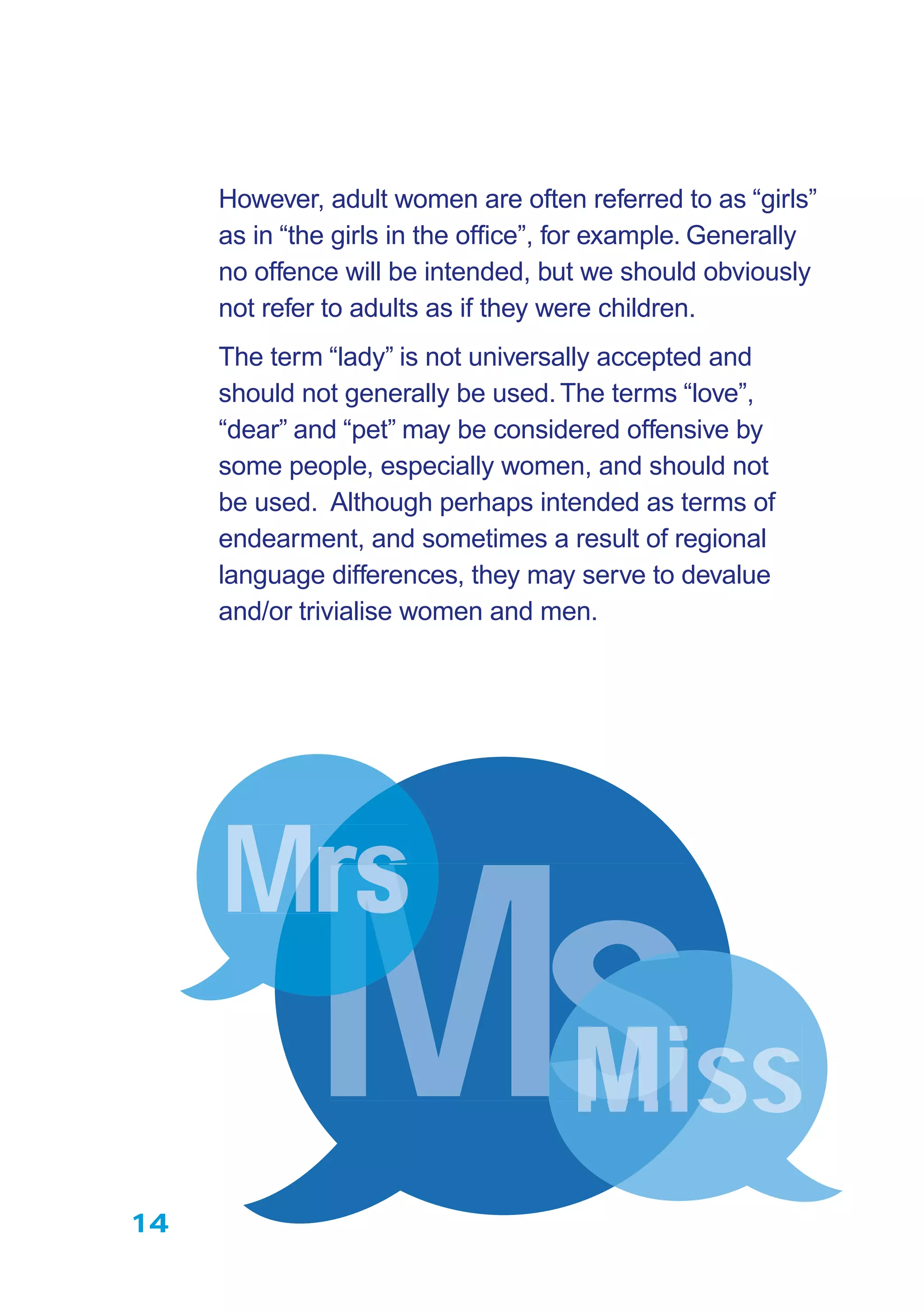 However, adult women are often referred to as “girls”
as in “the girls in the ofﬁce”, for example. Generally
no offence will be intended, but we should obviously
not refer to adults as if they were children.
The term “lady” is not universally accepted and
should not generally be used.The terms “love”,
“dear” and “pet” may be considered offensive by
some people, especially women, and should not
be used. Although perhaps intended as terms of
endearment, and sometimes a result of regional
language differences, they may serve to devalue
and/or trivialise women and men.
14
MsMMsssMisss
MrMrs
MM
 