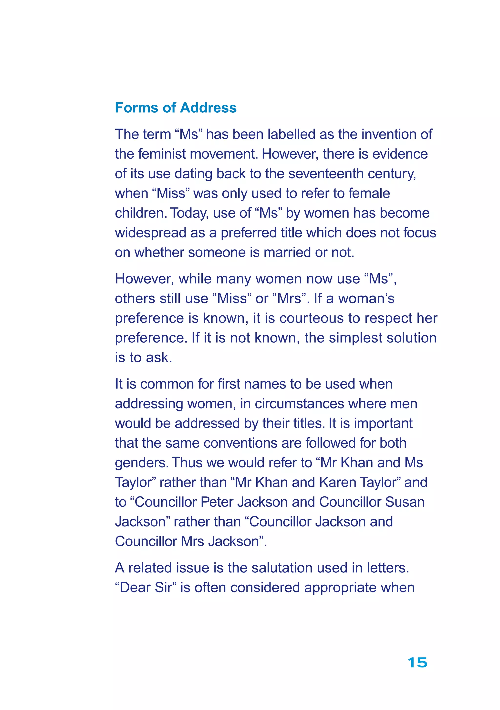 15
Forms of Address
The term “Ms” has been labelled as the invention of
the feminist movement. However, there is evidence
of its use dating back to the seventeenth century,
when “Miss” was only used to refer to female
children.Today, use of “Ms” by women has become
widespread as a preferred title which does not focus
on whether someone is married or not.
However, while many women now use “Ms”,
others still use “Miss” or “Mrs”. If a woman’s
preference is known, it is courteous to respect her
preference. If it is not known, the simplest solution
is to ask.
It is common for ﬁrst names to be used when
addressing women, in circumstances where men
would be addressed by their titles. It is important
that the same conventions are followed for both
genders.Thus we would refer to “Mr Khan and Ms
Taylor” rather than “Mr Khan and Karen Taylor” and
to “Councillor Peter Jackson and Councillor Susan
Jackson” rather than “Councillor Jackson and
Councillor Mrs Jackson”.
A related issue is the salutation used in letters.
“Dear Sir” is often considered appropriate when
 
