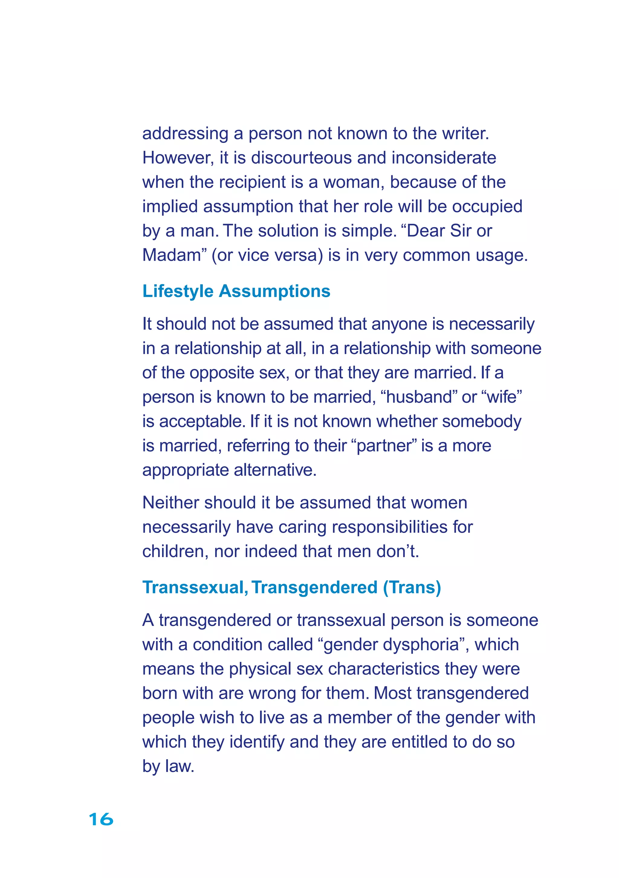 16
addressing a person not known to the writer.
However, it is discourteous and inconsiderate
when the recipient is a woman, because of the
implied assumption that her role will be occupied
by a man. The solution is simple. “Dear Sir or
Madam” (or vice versa) is in very common usage.
Lifestyle Assumptions
It should not be assumed that anyone is necessarily
in a relationship at all, in a relationship with someone
of the opposite sex, or that they are married. If a
person is known to be married, “husband” or “wife”
is acceptable. If it is not known whether somebody
is married, referring to their “partner” is a more
appropriate alternative.
Neither should it be assumed that women
necessarily have caring responsibilities for
children, nor indeed that men don’t.
Transsexual,Transgendered (Trans)
A transgendered or transsexual person is someone
with a condition called “gender dysphoria”, which
means the physical sex characteristics they were
born with are wrong for them. Most transgendered
people wish to live as a member of the gender with
which they identify and they are entitled to do so
by law.
 