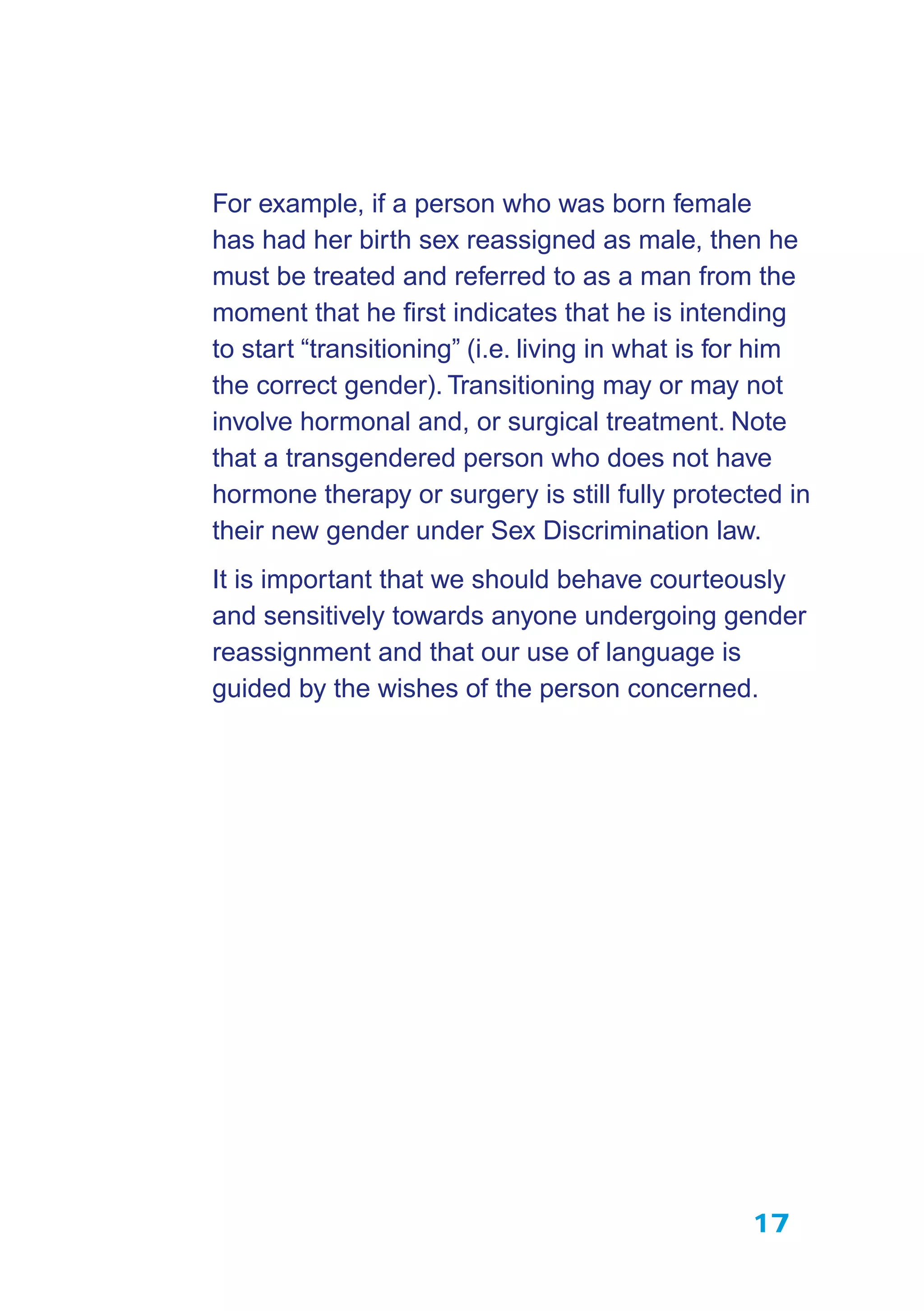 17
For example, if a person who was born female
has had her birth sex reassigned as male, then he
must be treated and referred to as a man from the
moment that he ﬁrst indicates that he is intending
to start “transitioning” (i.e. living in what is for him
the correct gender). Transitioning may or may not
involve hormonal and, or surgical treatment. Note
that a transgendered person who does not have
hormone therapy or surgery is still fully protected in
their new gender under Sex Discrimination law.
It is important that we should behave courteously
and sensitively towards anyone undergoing gender
reassignment and that our use of language is
guided by the wishes of the person concerned.
 