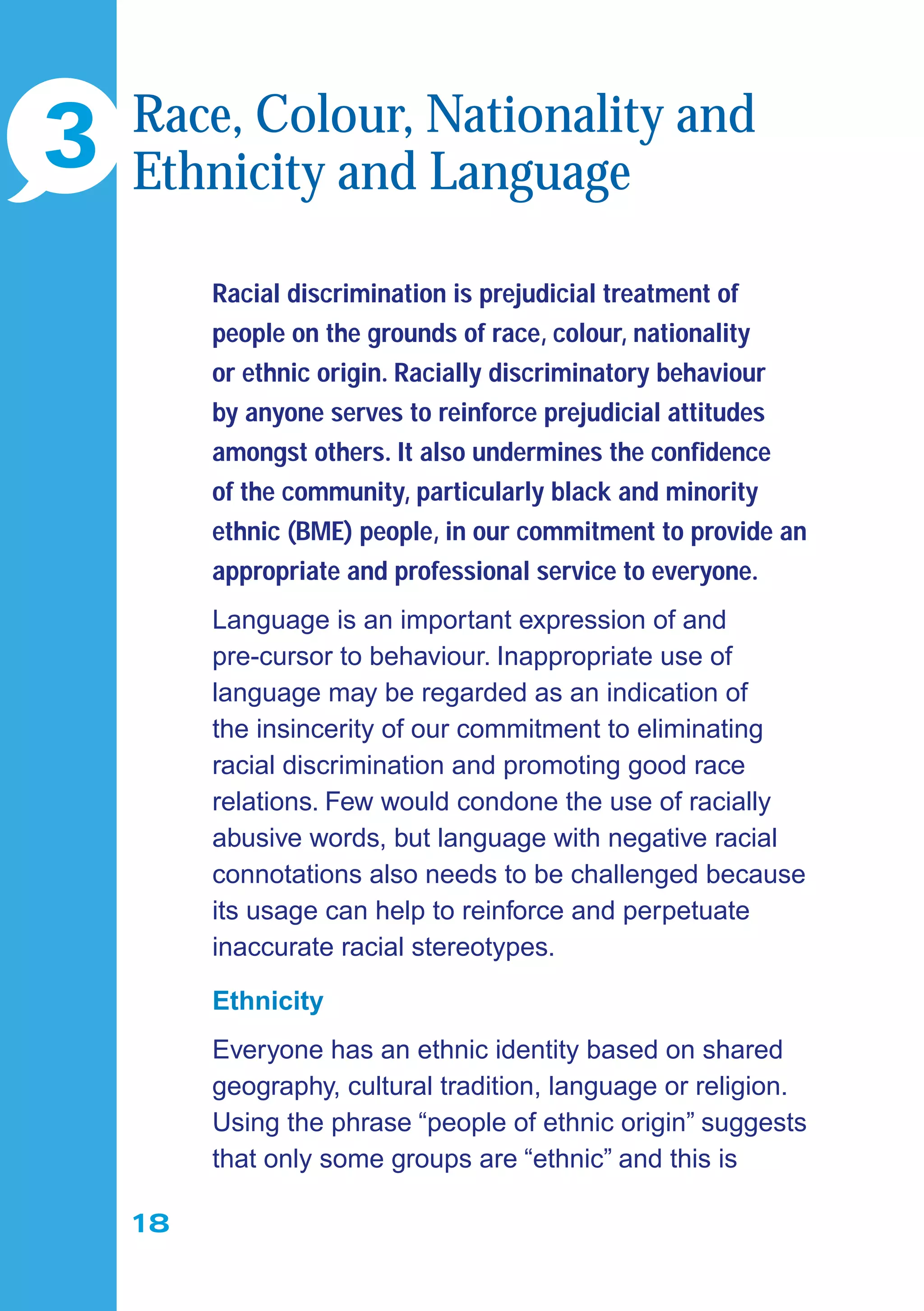 18
Racial discrimination is prejudicial treatment of
people on the grounds of race, colour, nationality
or ethnic origin. Racially discriminatory behaviour
by anyone serves to reinforce prejudicial attitudes
amongst others. It also undermines the conﬁdence
of the community, particularly black and minority
ethnic (BME) people, in our commitment to provide an
appropriate and professional service to everyone.
Language is an important expression of and
pre-cursor to behaviour. Inappropriate use of
language may be regarded as an indication of
the insincerity of our commitment to eliminating
racial discrimination and promoting good race
relations. Few would condone the use of racially
abusive words, but language with negative racial
connotations also needs to be challenged because
its usage can help to reinforce and perpetuate
inaccurate racial stereotypes.
Ethnicity
Everyone has an ethnic identity based on shared
geography, cultural tradition, language or religion.
Using the phrase “people of ethnic origin” suggests
that only some groups are “ethnic” and this is
3 Race, Colour, Nationality and
Ethnicity and Language
 
