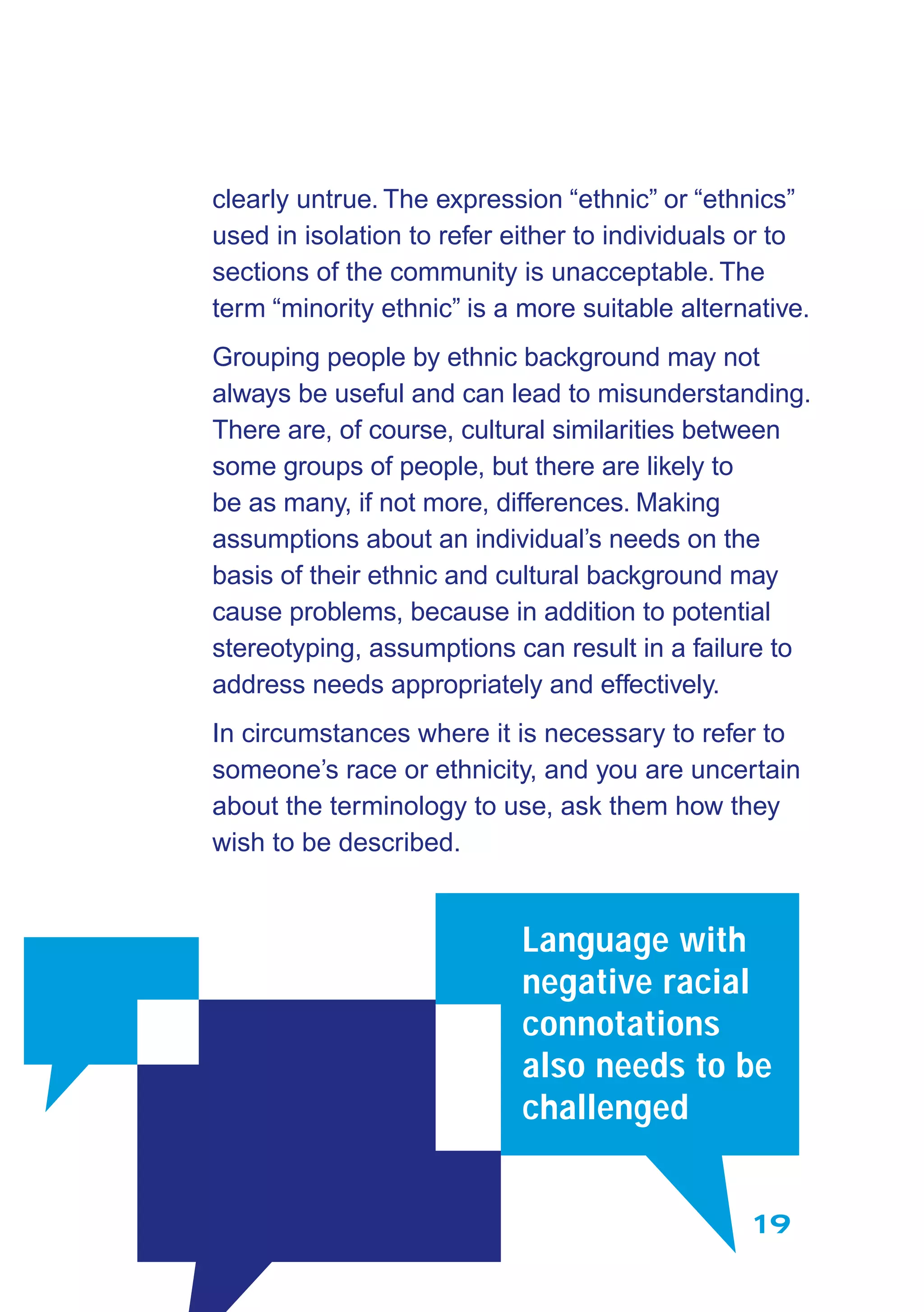 19
clearly untrue. The expression “ethnic” or “ethnics”
used in isolation to refer either to individuals or to
sections of the community is unacceptable. The
term “minority ethnic” is a more suitable alternative.
Grouping people by ethnic background may not
always be useful and can lead to misunderstanding.
There are, of course, cultural similarities between
some groups of people, but there are likely to
be as many, if not more, differences. Making
assumptions about an individual’s needs on the
basis of their ethnic and cultural background may
cause problems, because in addition to potential
stereotyping, assumptions can result in a failure to
address needs appropriately and effectively.
In circumstances where it is necessary to refer to
someone’s race or ethnicity, and you are uncertain
about the terminology to use, ask them how they
wish to be described.
Language with
negative racial
connotations
also needs to be
challenged
 