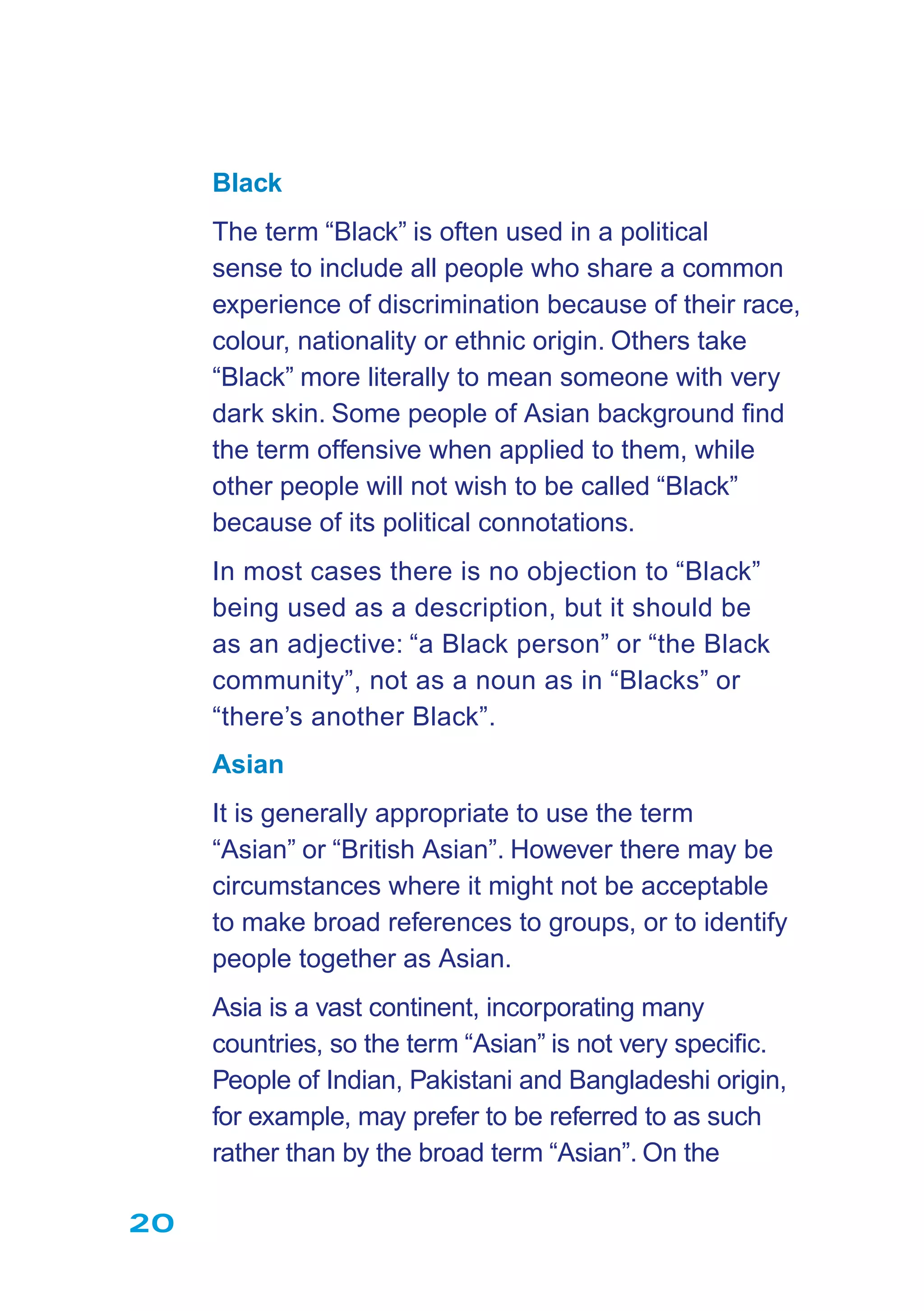 20
Black
The term “Black” is often used in a political
sense to include all people who share a common
experience of discrimination because of their race,
colour, nationality or ethnic origin. Others take
“Black” more literally to mean someone with very
dark skin. Some people of Asian background ﬁnd
the term offensive when applied to them, while
other people will not wish to be called “Black”
because of its political connotations.
In most cases there is no objection to “Black”
being used as a description, but it should be
as an adjective: “a Black person” or “the Black
community”, not as a noun as in “Blacks” or
“there’s another Black”.
Asian
It is generally appropriate to use the term
“Asian” or “British Asian”. However there may be
circumstances where it might not be acceptable
to make broad references to groups, or to identify
people together as Asian.
Asia is a vast continent, incorporating many
countries, so the term “Asian” is not very speciﬁc.
People of Indian, Pakistani and Bangladeshi origin,
for example, may prefer to be referred to as such
rather than by the broad term “Asian”. On the
 
