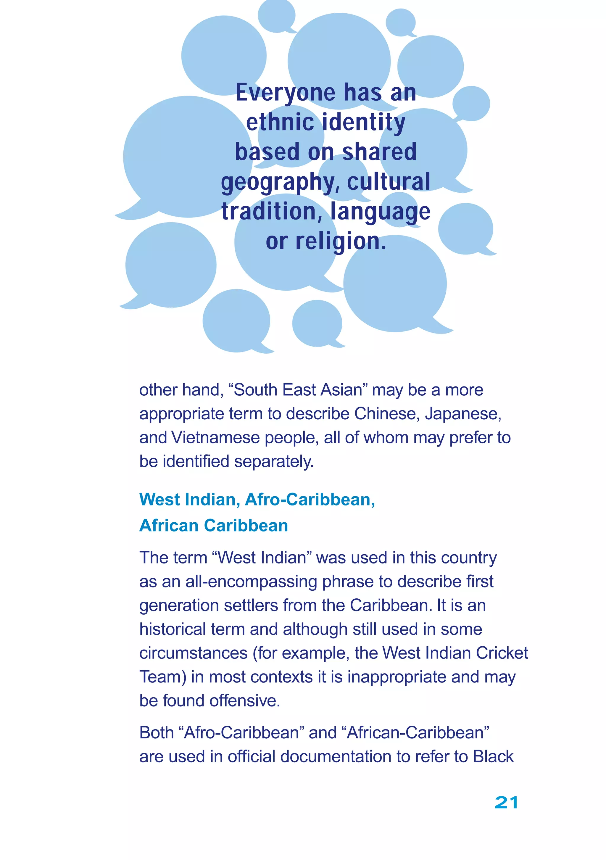 21
other hand, “South East Asian” may be a more
appropriate term to describe Chinese, Japanese,
and Vietnamese people, all of whom may prefer to
be identiﬁed separately.
West Indian, Afro-Caribbean,
African Caribbean
The term “West Indian” was used in this country
as an all-encompassing phrase to describe ﬁrst
generation settlers from the Caribbean. It is an
historical term and although still used in some
circumstances (for example, the West Indian Cricket
Team) in most contexts it is inappropriate and may
be found offensive.
Both “Afro-Caribbean” and “African-Caribbean”
are used in ofﬁcial documentation to refer to Black
Everyone has an
ethnic identity
based on shared
geography, cultural
tradition, language
or religion.
 