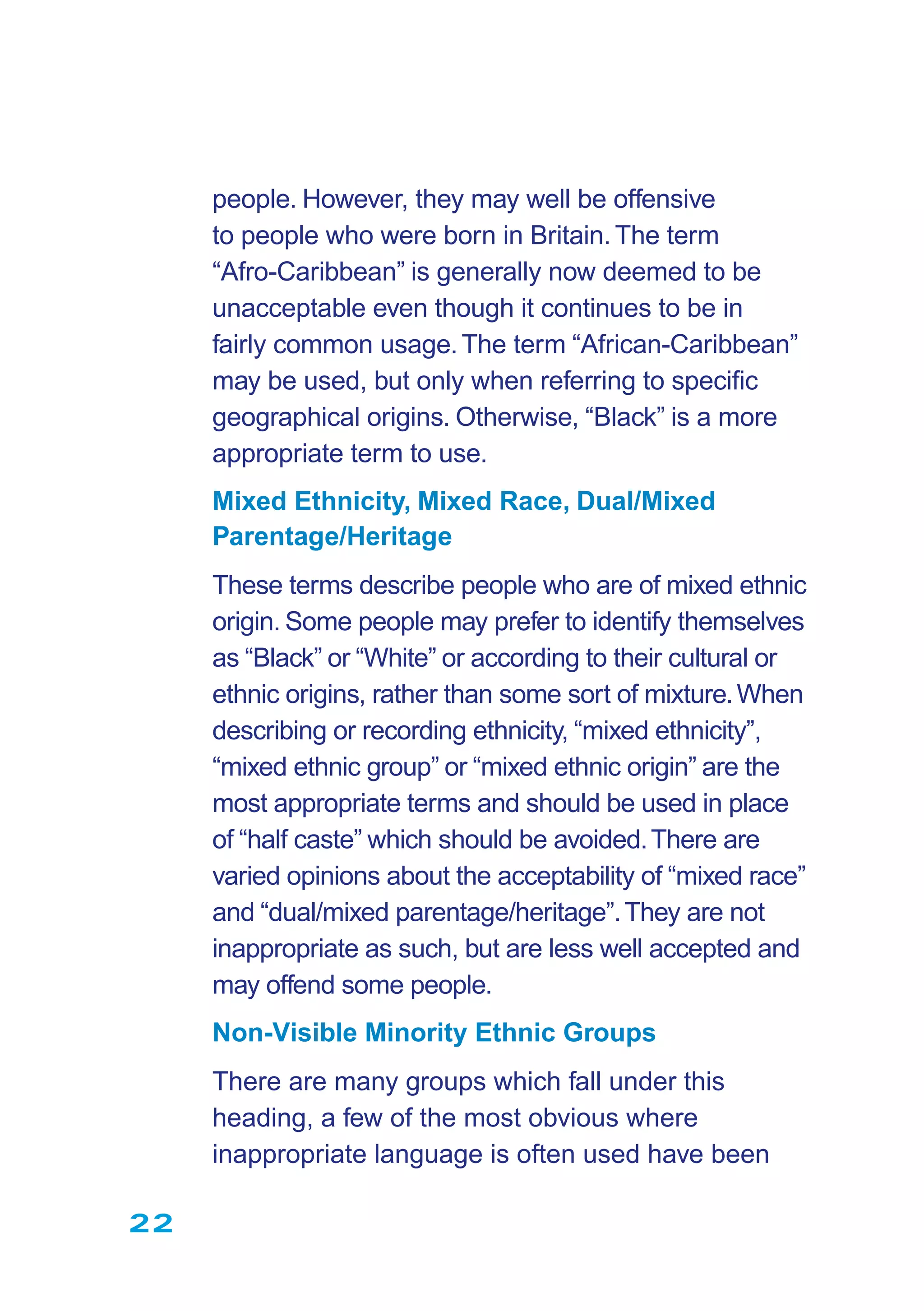 people. However, they may well be offensive
to people who were born in Britain.The term
“Afro-Caribbean” is generally now deemed to be
unacceptable even though it continues to be in
fairly common usage.The term “African-Caribbean”
may be used, but only when referring to speciﬁc
geographical origins. Otherwise, “Black” is a more
appropriate term to use.
Mixed Ethnicity, Mixed Race, Dual/Mixed
Parentage/Heritage
These terms describe people who are of mixed ethnic
origin. Some people may prefer to identify themselves
as “Black” or “White” or according to their cultural or
ethnic origins, rather than some sort of mixture.When
describing or recording ethnicity, “mixed ethnicity”,
“mixed ethnic group” or “mixed ethnic origin” are the
most appropriate terms and should be used in place
of “half caste” which should be avoided.There are
varied opinions about the acceptability of “mixed race”
and “dual/mixed parentage/heritage”.They are not
inappropriate as such, but are less well accepted and
may offend some people.
Non-Visible Minority Ethnic Groups
There are many groups which fall under this
heading, a few of the most obvious where
inappropriate language is often used have been
22
 