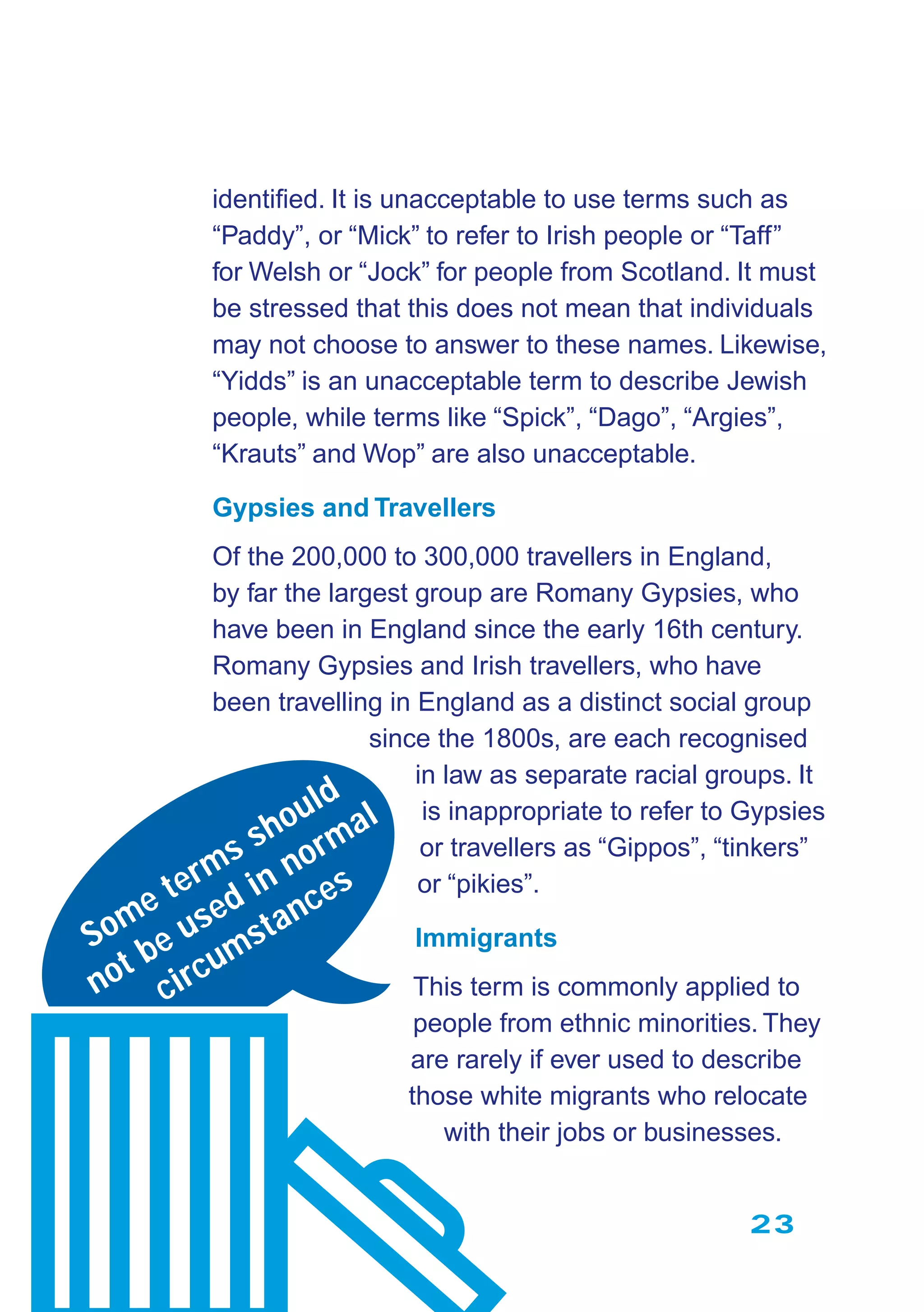 23
identiﬁed. It is unacceptable to use terms such as
“Paddy”, or “Mick” to refer to Irish people or “Taff”
for Welsh or “Jock” for people from Scotland. It must
be stressed that this does not mean that individuals
may not choose to answer to these names. Likewise,
“Yidds” is an unacceptable term to describe Jewish
people, while terms like “Spick”, “Dago”, “Argies”,
“Krauts” and Wop” are also unacceptable.
Gypsies and Travellers
Of the 200,000 to 300,000 travellers in England,
by far the largest group are Romany Gypsies, who
have been in England since the early 16th century.
Romany Gypsies and Irish travellers, who have
been travelling in England as a distinct social group
since the 1800s, are each recognised
in law as separate racial groups. It
is inappropriate to refer to Gypsies
or travellers as “Gippos”, “tinkers”
or “pikies”.
Immigrants
This term is commonly applied to
people from ethnic minorities. They
are rarely if ever used to describe
those white migrants who relocate
with their jobs or businesses.
Some terms should
not be used in normal
circumstances
 