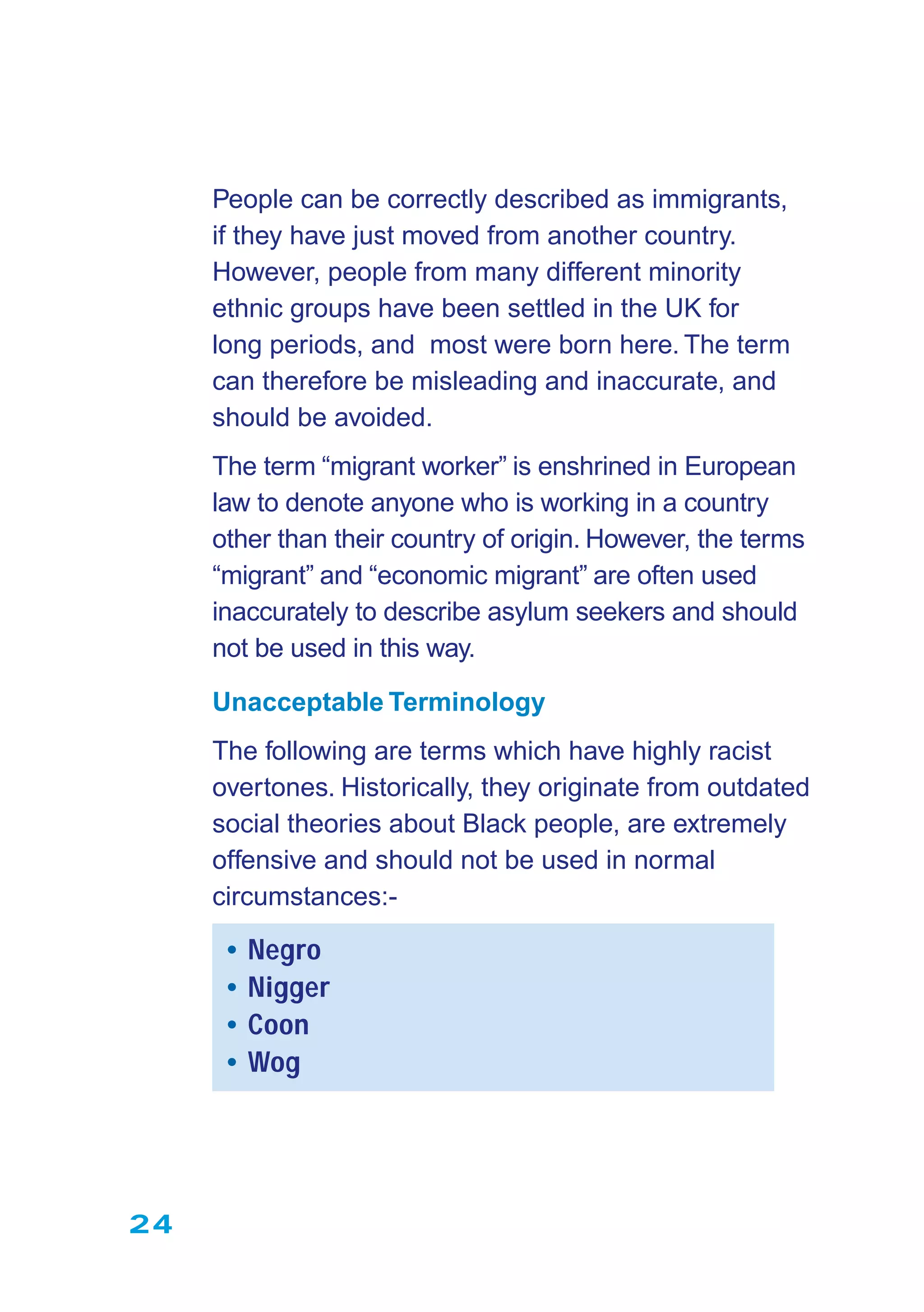 24
People can be correctly described as immigrants,
if they have just moved from another country.
However, people from many different minority
ethnic groups have been settled in the UK for
long periods, and most were born here. The term
can therefore be misleading and inaccurate, and
should be avoided.
The term “migrant worker” is enshrined in European
law to denote anyone who is working in a country
other than their country of origin. However, the terms
“migrant” and “economic migrant” are often used
inaccurately to describe asylum seekers and should
not be used in this way.
Unacceptable Terminology
The following are terms which have highly racist
overtones. Historically, they originate from outdated
social theories about Black people, are extremely
offensive and should not be used in normal
circumstances:-
• Negro
• Nigger
• Coon
• Wog
 
