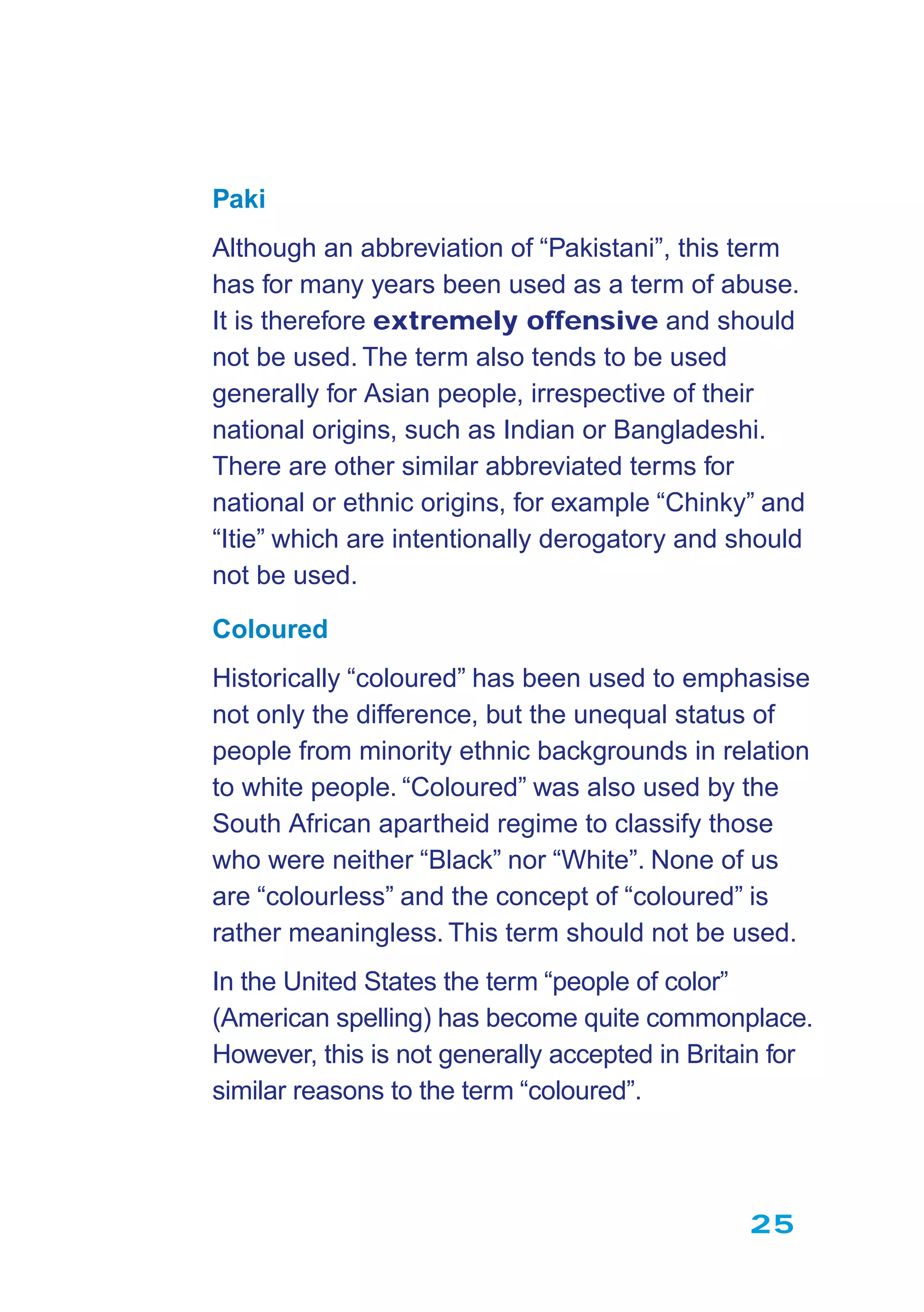 25
Paki
Although an abbreviation of “Pakistani”, this term
has for many years been used as a term of abuse.
It is therefore extremely offensive and should
not be used. The term also tends to be used
generally for Asian people, irrespective of their
national origins, such as Indian or Bangladeshi.
There are other similar abbreviated terms for
national or ethnic origins, for example “Chinky” and
“Itie” which are intentionally derogatory and should
not be used.
Coloured
Historically “coloured” has been used to emphasise
not only the difference, but the unequal status of
people from minority ethnic backgrounds in relation
to white people. “Coloured” was also used by the
South African apartheid regime to classify those
who were neither “Black” nor “White”. None of us
are “colourless” and the concept of “coloured” is
rather meaningless. This term should not be used.
In the United States the term “people of color”
(American spelling) has become quite commonplace.
However, this is not generally accepted in Britain for
similar reasons to the term “coloured”.
 