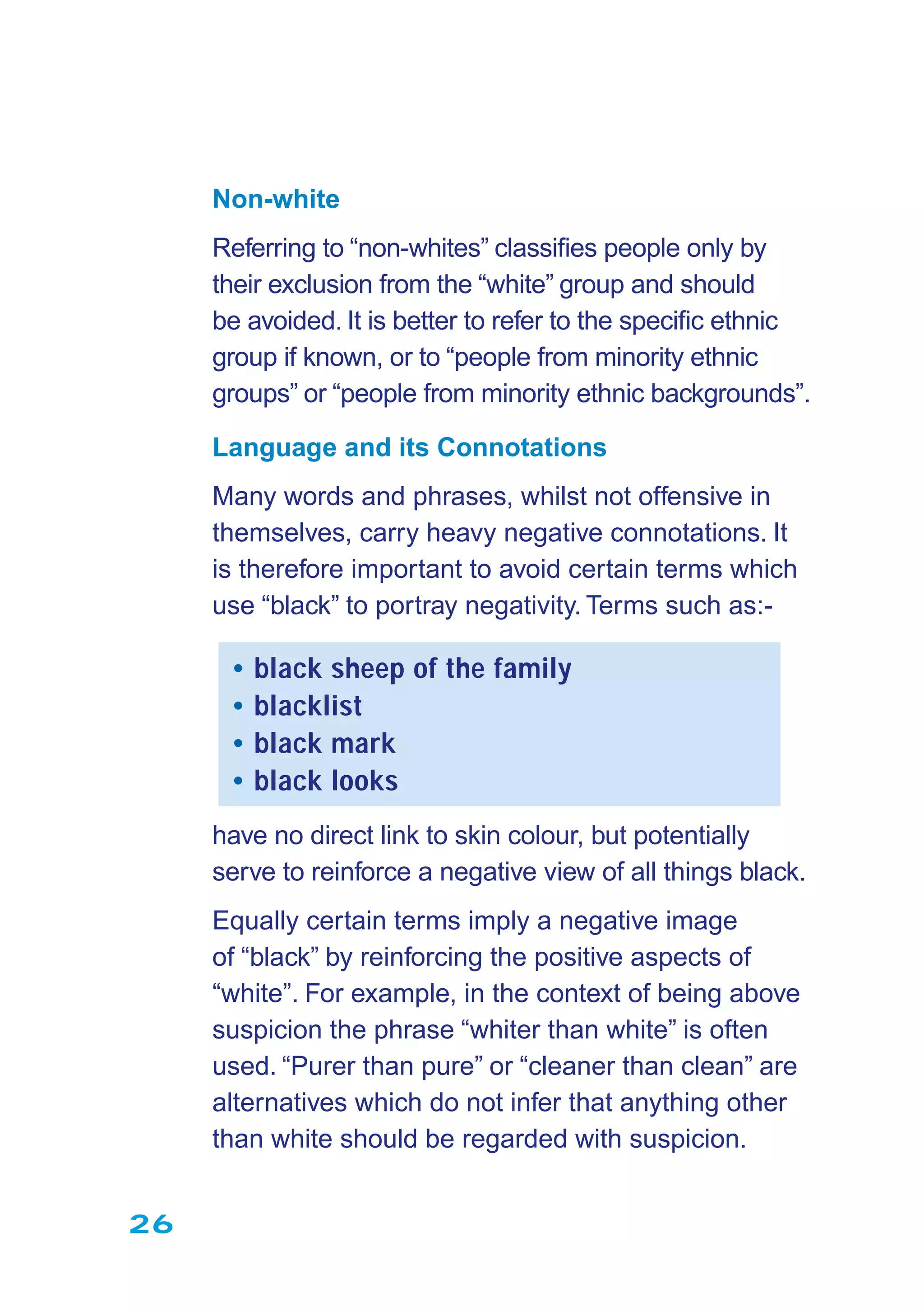 26
Non-white
Referring to “non-whites” classiﬁes people only by
their exclusion from the “white” group and should
be avoided. It is better to refer to the speciﬁc ethnic
group if known, or to “people from minority ethnic
groups” or “people from minority ethnic backgrounds”.
Language and its Connotations
Many words and phrases, whilst not offensive in
themselves, carry heavy negative connotations. It
is therefore important to avoid certain terms which
use “black” to portray negativity. Terms such as:-
• black sheep of the family
• blacklist
• black mark
• black looks
have no direct link to skin colour, but potentially
serve to reinforce a negative view of all things black.
Equally certain terms imply a negative image
of “black” by reinforcing the positive aspects of
“white”. For example, in the context of being above
suspicion the phrase “whiter than white” is often
used. “Purer than pure” or “cleaner than clean” are
alternatives which do not infer that anything other
than white should be regarded with suspicion.
 