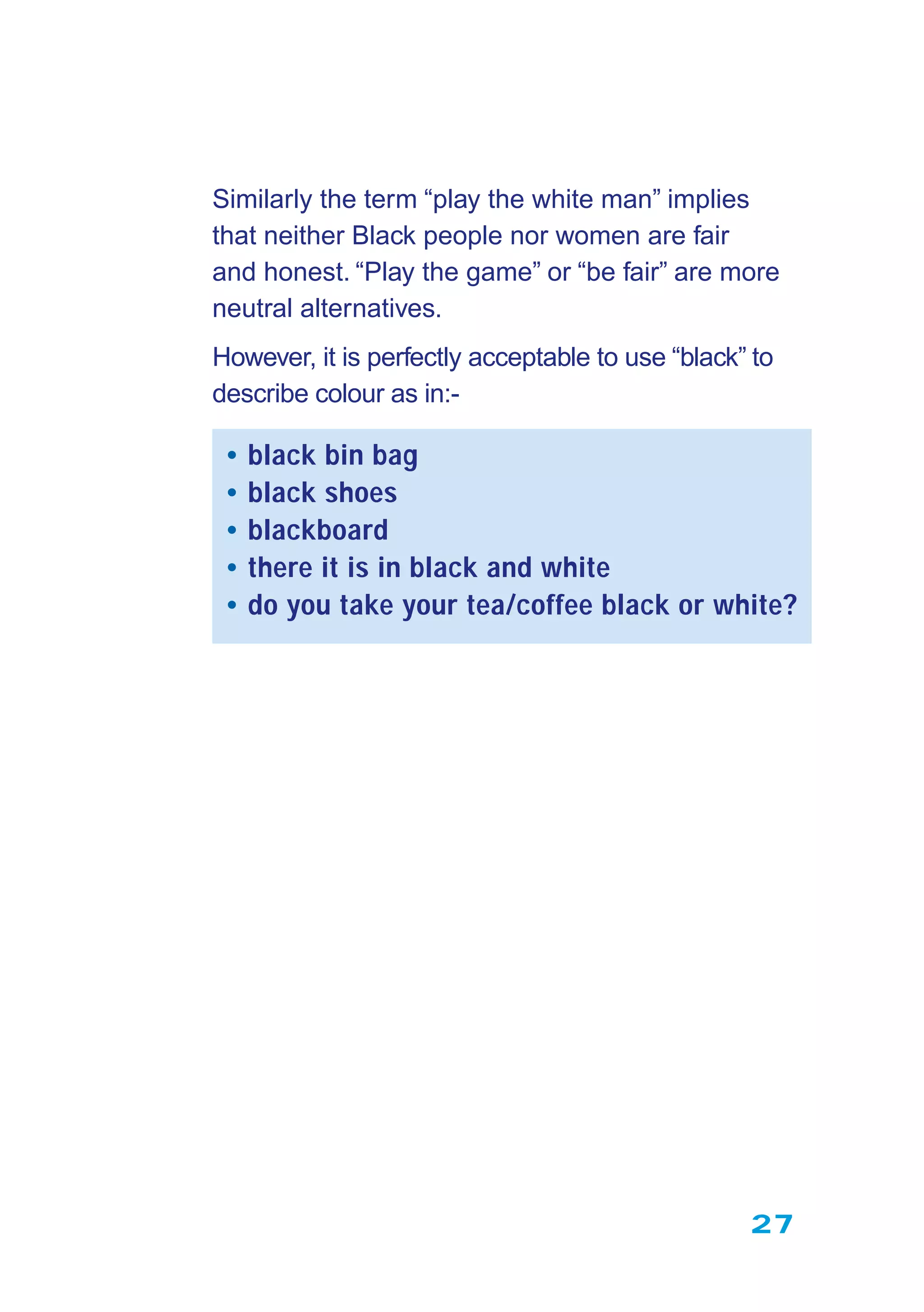 27
Similarly the term “play the white man” implies
that neither Black people nor women are fair
and honest. “Play the game” or “be fair” are more
neutral alternatives.
However, it is perfectly acceptable to use “black” to
describe colour as in:-
• black bin bag
• black shoes
• blackboard
• there it is in black and white
• do you take your tea/coffee black or white?
 