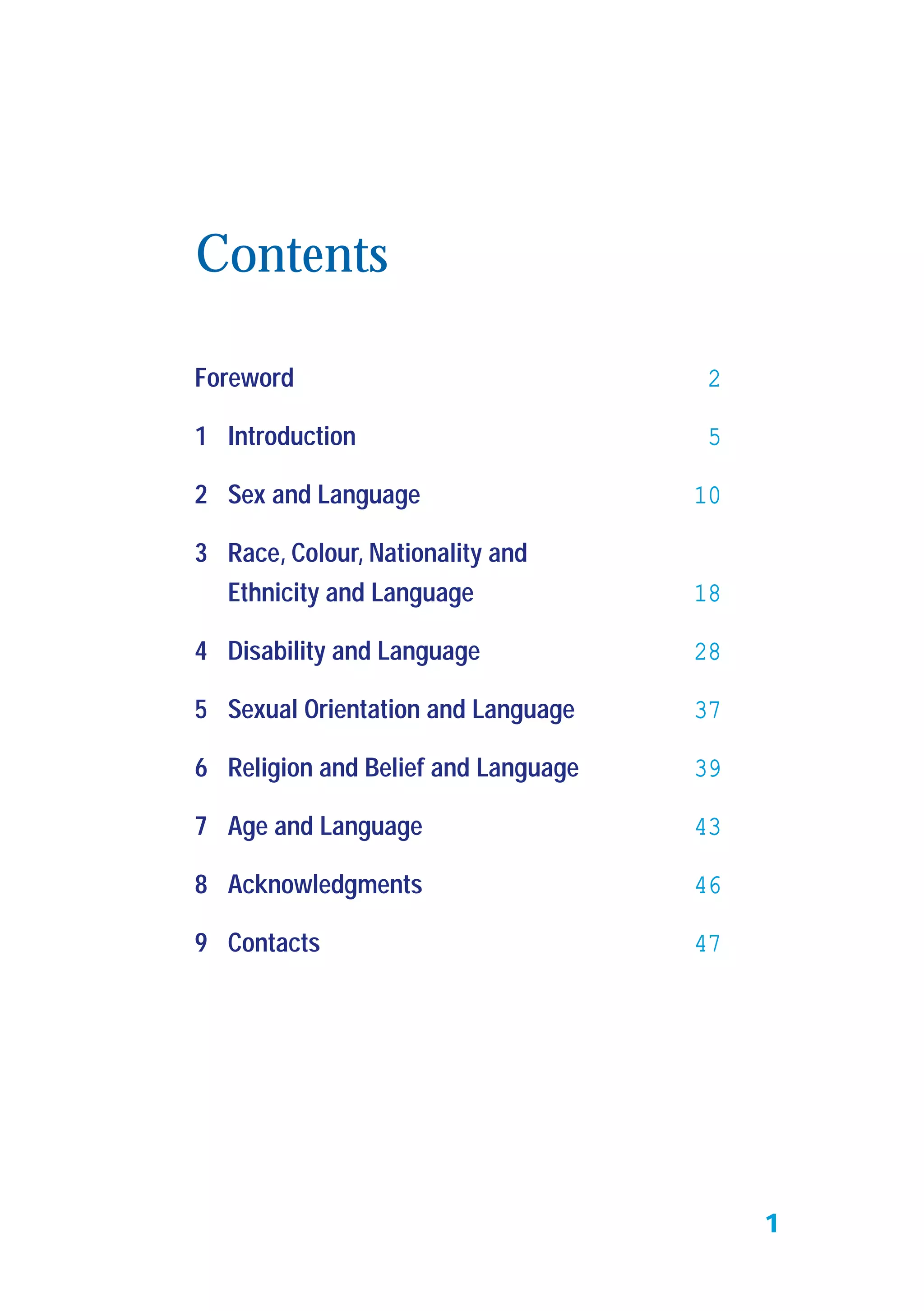 Foreword 2
1 Introduction 5
2 Sex and Language 10
3 Race, Colour, Nationality and
Ethnicity and Language 18
4 Disability and Language 28
5 Sexual Orientation and Language 37
6 Religion and Belief and Language 39
7 Age and Language 43
8 Acknowledgments 46
9 Contacts 47
Contents
1
 