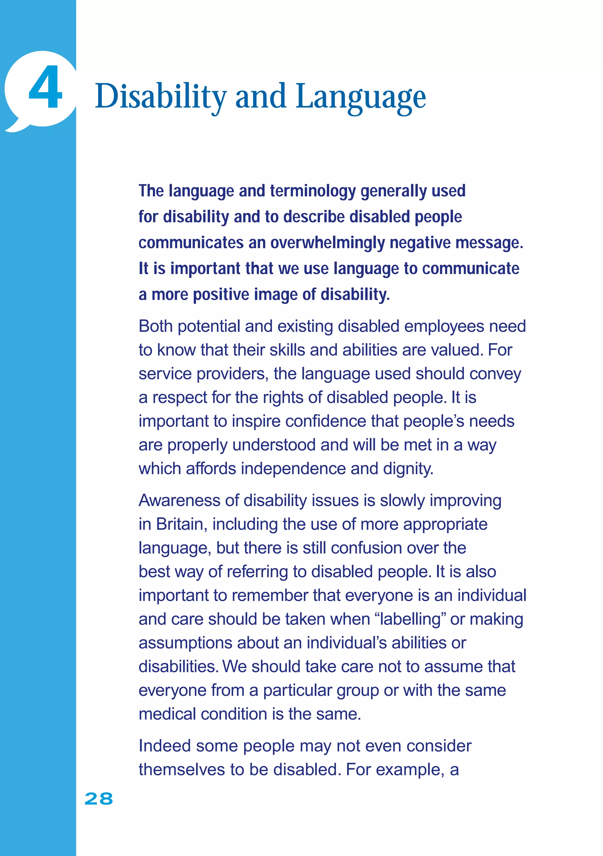 28
The language and terminology generally used
for disability and to describe disabled people
communicates an overwhelmingly negative message.
It is important that we use language to communicate
a more positive image of disability.
Both potential and existing disabled employees need
to know that their skills and abilities are valued. For
service providers, the language used should convey
a respect for the rights of disabled people. It is
important to inspire conﬁdence that people’s needs
are properly understood and will be met in a way
which affords independence and dignity.
Awareness of disability issues is slowly improving
in Britain, including the use of more appropriate
language, but there is still confusion over the
best way of referring to disabled people. It is also
important to remember that everyone is an individual
and care should be taken when “labelling” or making
assumptions about an individual’s abilities or
disabilities.We should take care not to assume that
everyone from a particular group or with the same
medical condition is the same.
Indeed some people may not even consider
themselves to be disabled. For example, a
4 Disability and Language
 