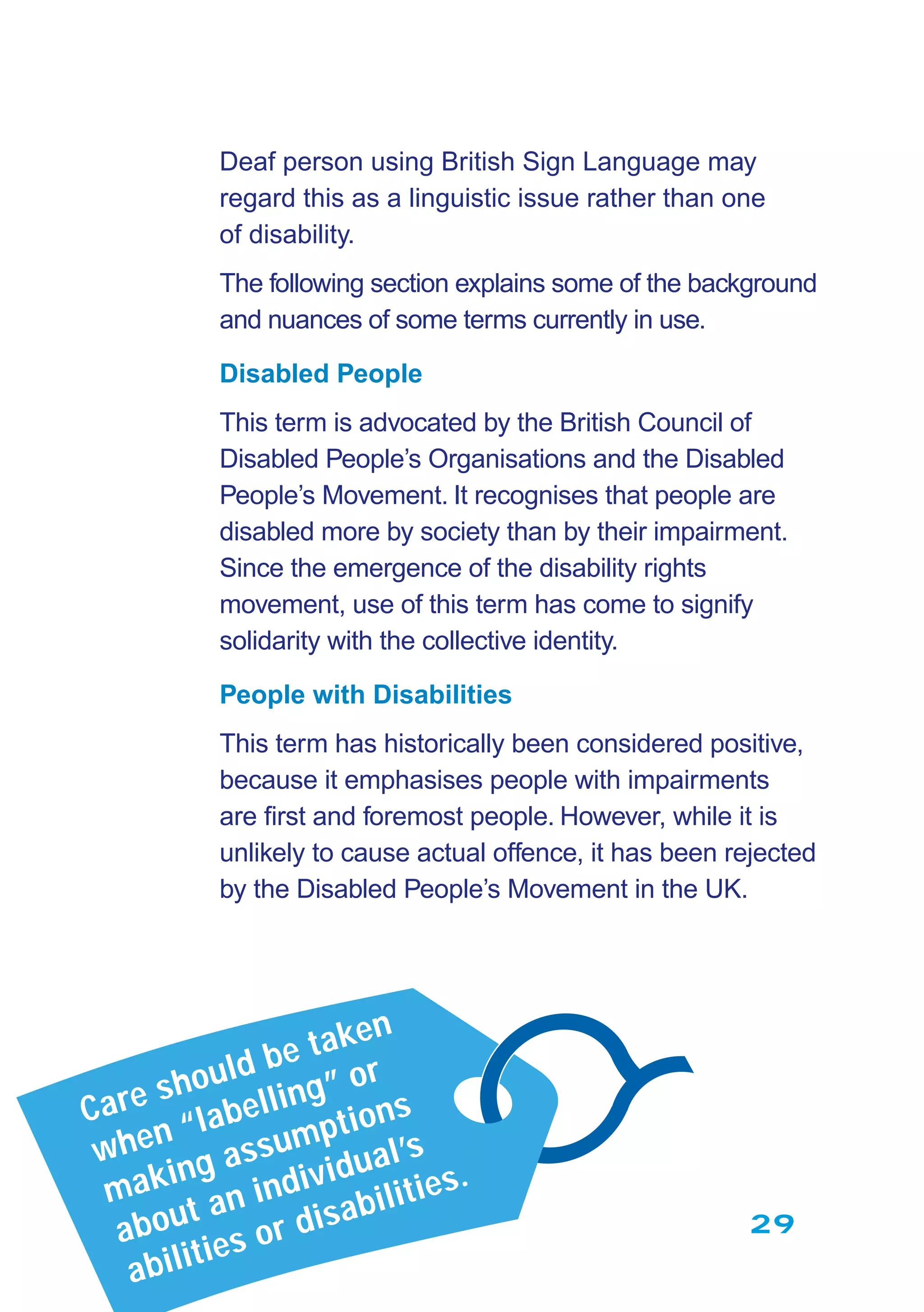 29
Deaf person using British Sign Language may
regard this as a linguistic issue rather than one
of disability.
The following section explains some of the background
and nuances of some terms currently in use.
Disabled People
This term is advocated by the British Council of
Disabled People’s Organisations and the Disabled
People’s Movement. It recognises that people are
disabled more by society than by their impairment.
Since the emergence of the disability rights
movement, use of this term has come to signify
solidarity with the collective identity.
People with Disabilities
This term has historically been considered positive,
because it emphasises people with impairments
are ﬁrst and foremost people. However, while it is
unlikely to cause actual offence, it has been rejected
by the Disabled People’s Movement in the UK.
Care should be taken
when “labelling” or
making assumptions
about an individual’s
abilities or disabilities.
 