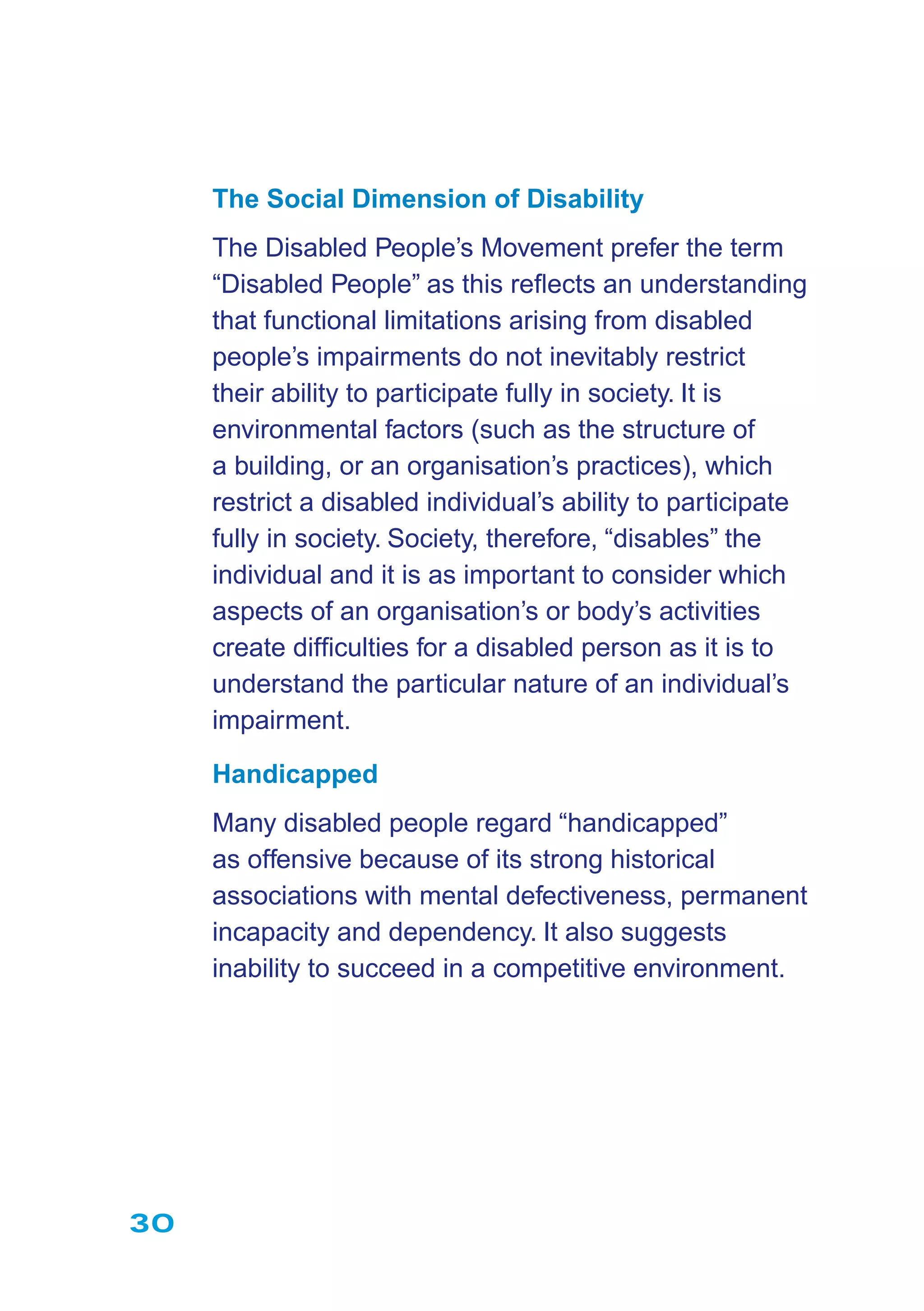 30
The Social Dimension of Disability
The Disabled People’s Movement prefer the term
“Disabled People” as this reﬂects an understanding
that functional limitations arising from disabled
people’s impairments do not inevitably restrict
their ability to participate fully in society. It is
environmental factors (such as the structure of
a building, or an organisation’s practices), which
restrict a disabled individual’s ability to participate
fully in society. Society, therefore, “disables” the
individual and it is as important to consider which
aspects of an organisation’s or body’s activities
create difﬁculties for a disabled person as it is to
understand the particular nature of an individual’s
impairment.
Handicapped
Many disabled people regard “handicapped”
as offensive because of its strong historical
associations with mental defectiveness, permanent
incapacity and dependency. It also suggests
inability to succeed in a competitive environment.
 