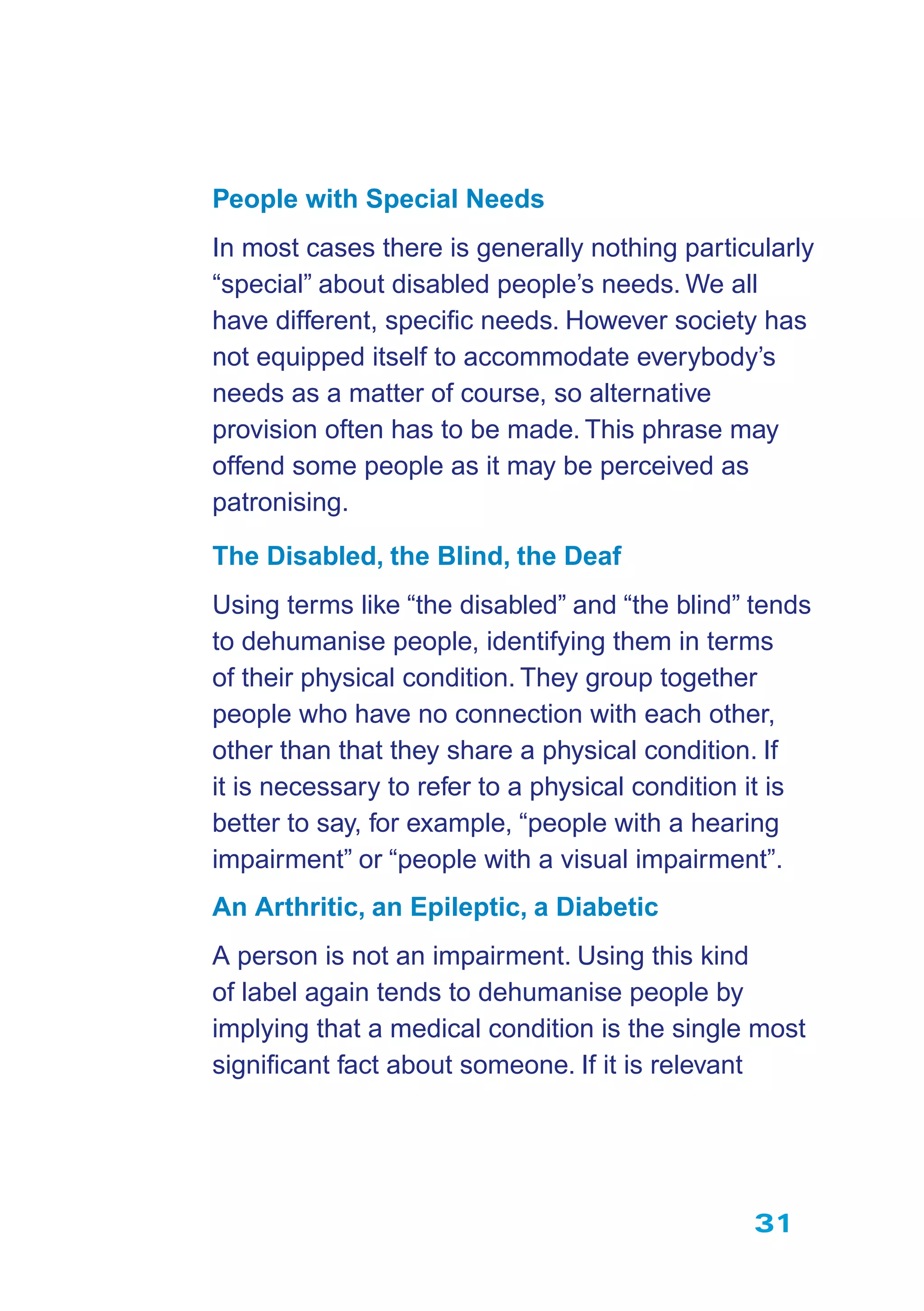 31
People with Special Needs
In most cases there is generally nothing particularly
“special” about disabled people’s needs. We all
have different, speciﬁc needs. However society has
not equipped itself to accommodate everybody’s
needs as a matter of course, so alternative
provision often has to be made. This phrase may
offend some people as it may be perceived as
patronising.
The Disabled, the Blind, the Deaf
Using terms like “the disabled” and “the blind” tends
to dehumanise people, identifying them in terms
of their physical condition. They group together
people who have no connection with each other,
other than that they share a physical condition. If
it is necessary to refer to a physical condition it is
better to say, for example, “people with a hearing
impairment” or “people with a visual impairment”.
An Arthritic, an Epileptic, a Diabetic
A person is not an impairment. Using this kind
of label again tends to dehumanise people by
implying that a medical condition is the single most
signiﬁcant fact about someone. If it is relevant
 