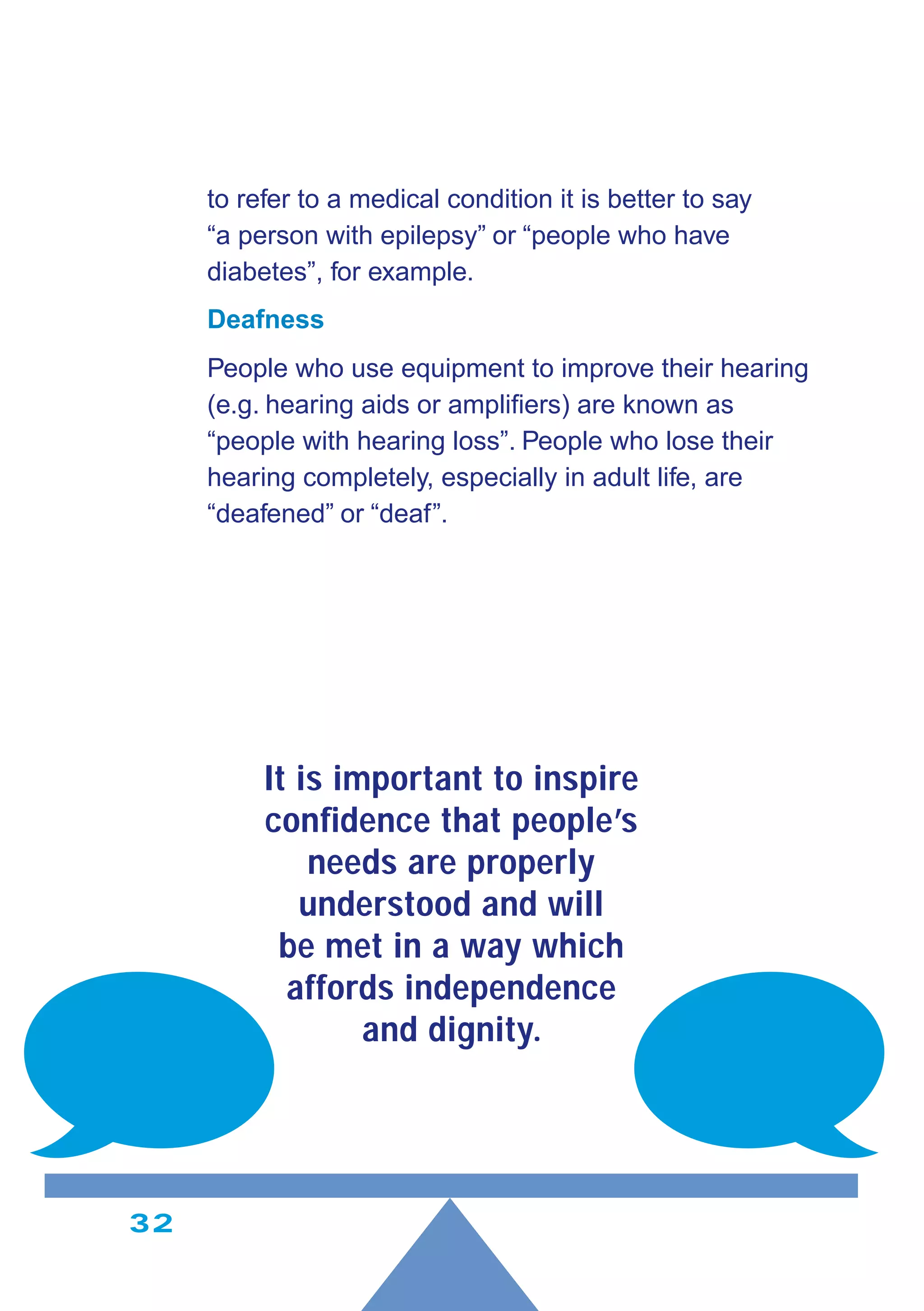 32
to refer to a medical condition it is better to say
“a person with epilepsy” or “people who have
diabetes”, for example.
Deafness
People who use equipment to improve their hearing
(e.g. hearing aids or ampliﬁers) are known as
“people with hearing loss”. People who lose their
hearing completely, especially in adult life, are
“deafened” or “deaf”.
It is important to inspire
conﬁdence that people’s
needs are properly
understood and will
be met in a way which
affords independence
and dignity.
 