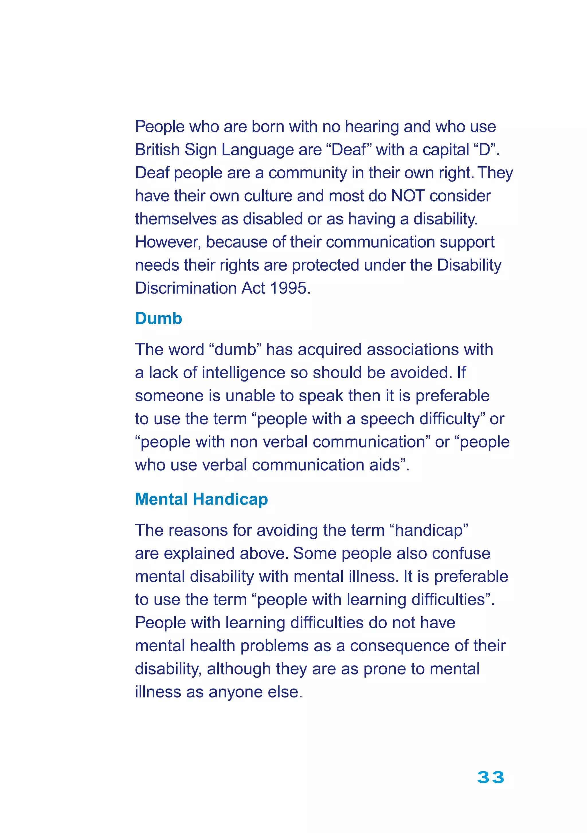 33
People who are born with no hearing and who use
British Sign Language are “Deaf” with a capital “D”.
Deaf people are a community in their own right.They
have their own culture and most do NOT consider
themselves as disabled or as having a disability.
However, because of their communication support
needs their rights are protected under the Disability
Discrimination Act 1995.
Dumb
The word “dumb” has acquired associations with
a lack of intelligence so should be avoided. If
someone is unable to speak then it is preferable
to use the term “people with a speech difﬁculty” or
“people with non verbal communication” or “people
who use verbal communication aids”.
Mental Handicap
The reasons for avoiding the term “handicap”
are explained above. Some people also confuse
mental disability with mental illness. It is preferable
to use the term “people with learning difﬁculties”.
People with learning difﬁculties do not have
mental health problems as a consequence of their
disability, although they are as prone to mental
illness as anyone else.
 
