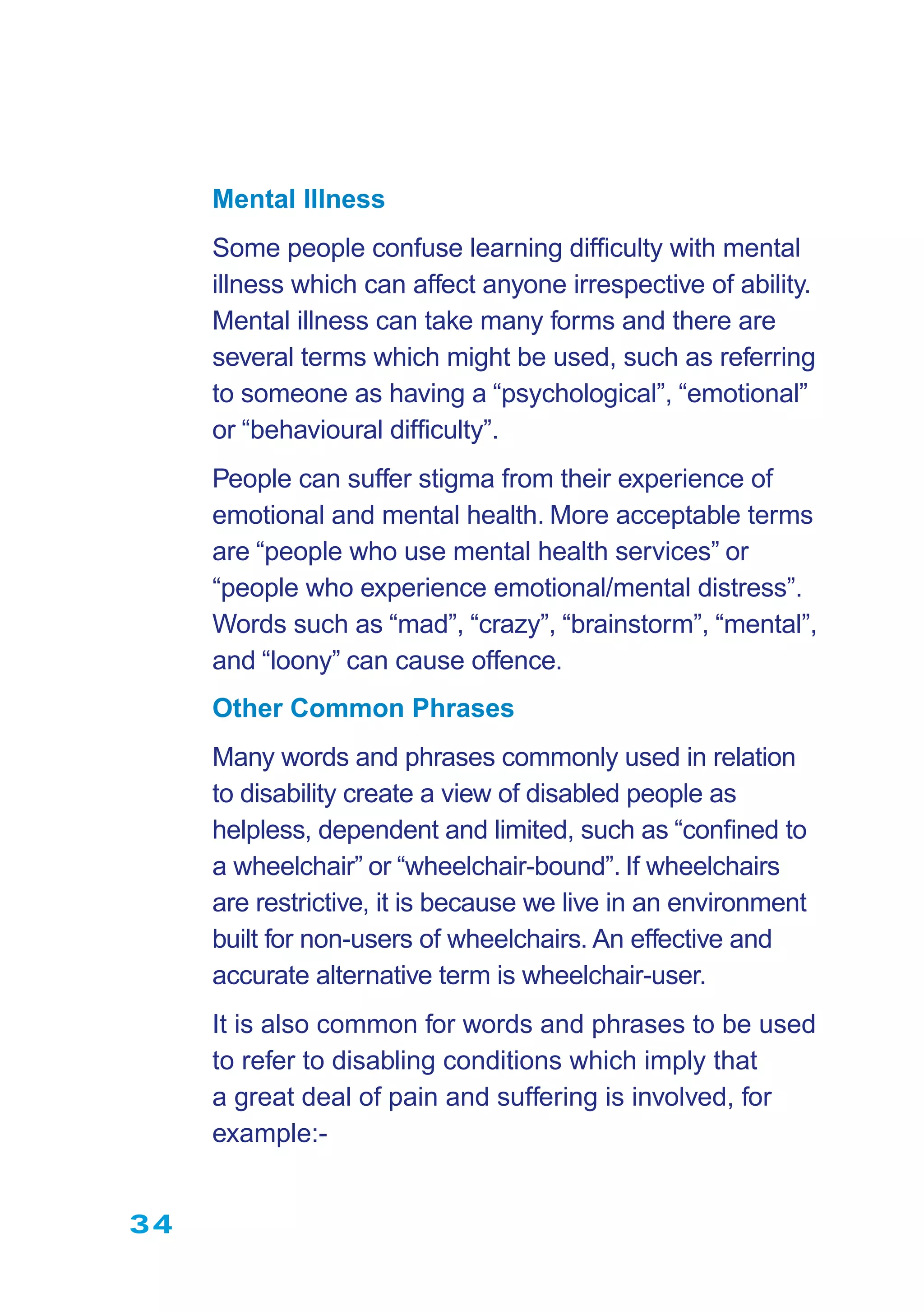 34
Mental Illness
Some people confuse learning difﬁculty with mental
illness which can affect anyone irrespective of ability.
Mental illness can take many forms and there are
several terms which might be used, such as referring
to someone as having a “psychological”, “emotional”
or “behavioural difﬁculty”.
People can suffer stigma from their experience of
emotional and mental health. More acceptable terms
are “people who use mental health services” or
“people who experience emotional/mental distress”.
Words such as “mad”, “crazy”, “brainstorm”, “mental”,
and “loony” can cause offence.
Other Common Phrases
Many words and phrases commonly used in relation
to disability create a view of disabled people as
helpless, dependent and limited, such as “conﬁned to
a wheelchair” or “wheelchair-bound”. If wheelchairs
are restrictive, it is because we live in an environment
built for non-users of wheelchairs. An effective and
accurate alternative term is wheelchair-user.
It is also common for words and phrases to be used
to refer to disabling conditions which imply that
a great deal of pain and suffering is involved, for
example:-
 