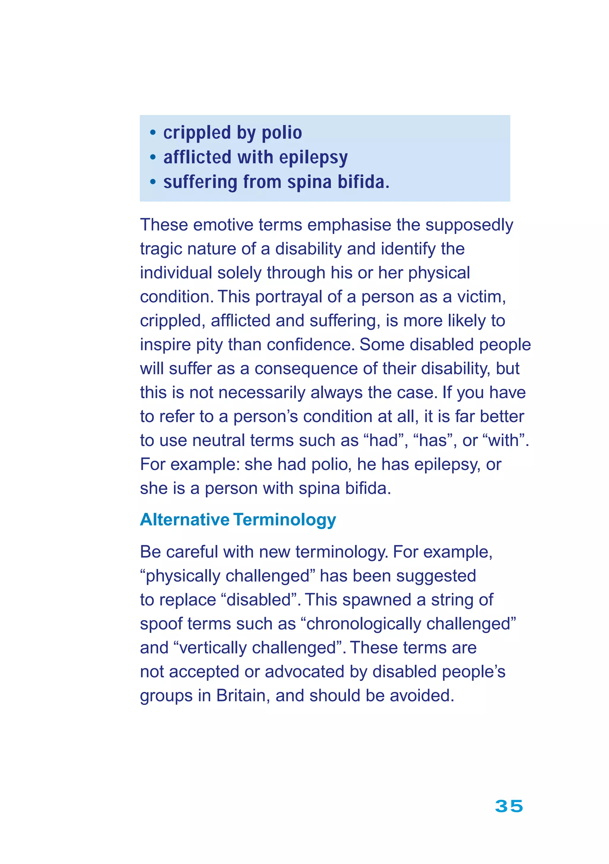 35
• crippled by polio
• afflicted with epilepsy
• suffering from spina bifida.
These emotive terms emphasise the supposedly
tragic nature of a disability and identify the
individual solely through his or her physical
condition. This portrayal of a person as a victim,
crippled, afﬂicted and suffering, is more likely to
inspire pity than conﬁdence. Some disabled people
will suffer as a consequence of their disability, but
this is not necessarily always the case. If you have
to refer to a person’s condition at all, it is far better
to use neutral terms such as “had”, “has”, or “with”.
For example: she had polio, he has epilepsy, or
she is a person with spina biﬁda.
Alternative Terminology
Be careful with new terminology. For example,
“physically challenged” has been suggested
to replace “disabled”. This spawned a string of
spoof terms such as “chronologically challenged”
and “vertically challenged”. These terms are
not accepted or advocated by disabled people’s
groups in Britain, and should be avoided.
 