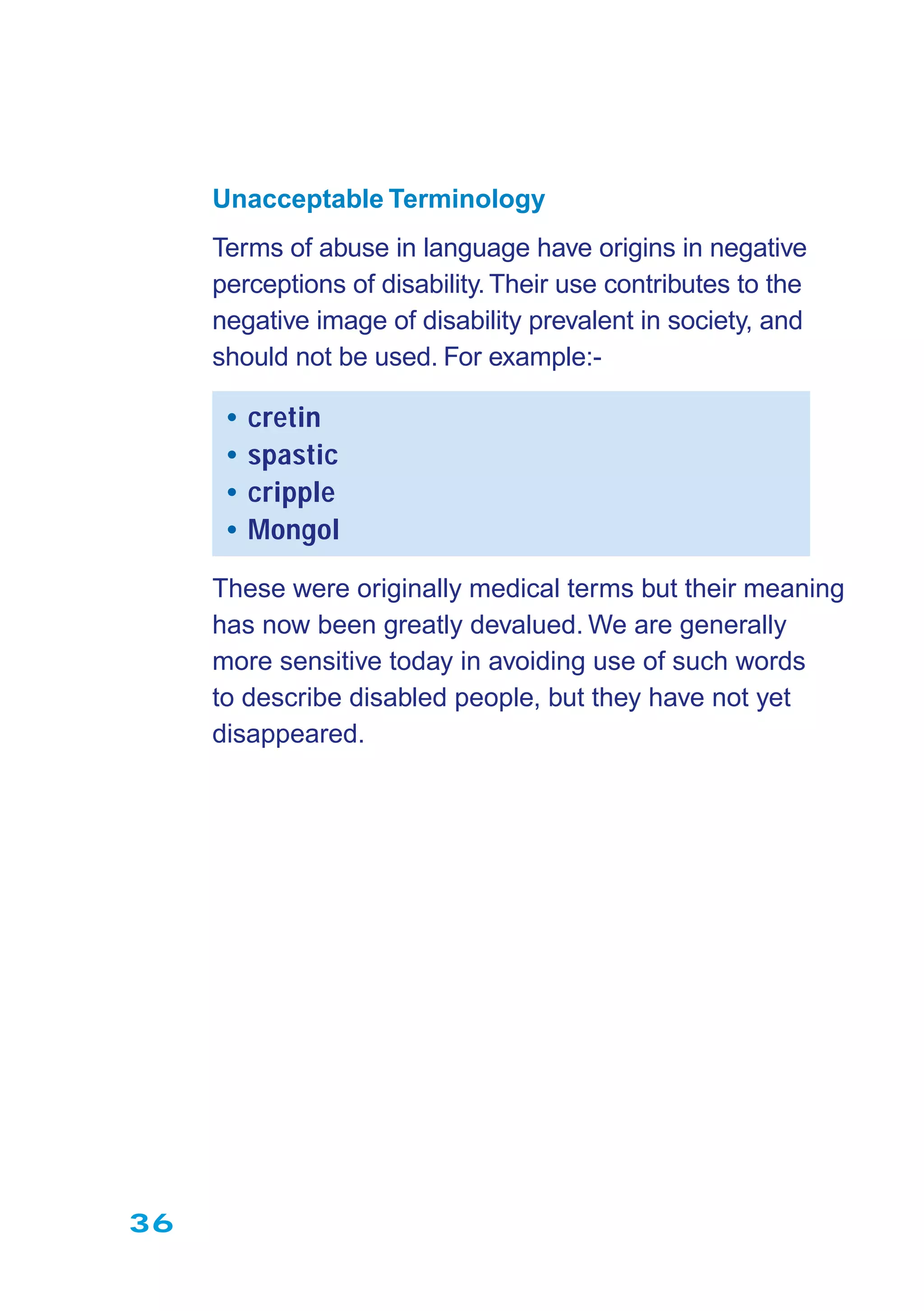 36
Unacceptable Terminology
Terms of abuse in language have origins in negative
perceptions of disability.Their use contributes to the
negative image of disability prevalent in society, and
should not be used. For example:-
• cretin
• spastic
• cripple
• Mongol
These were originally medical terms but their meaning
has now been greatly devalued. We are generally
more sensitive today in avoiding use of such words
to describe disabled people, but they have not yet
disappeared.
 