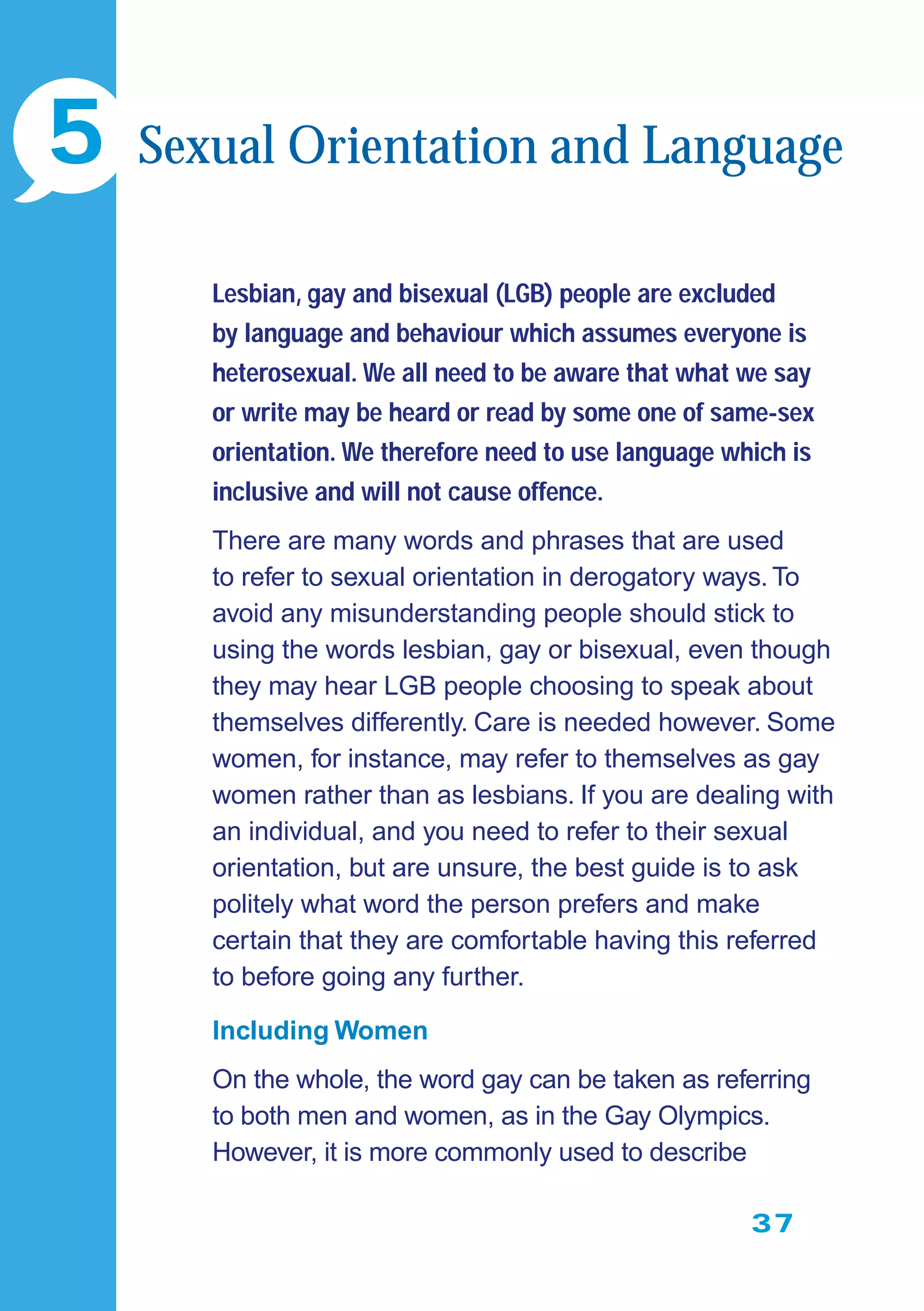37
Lesbian, gay and bisexual (LGB) people are excluded
by language and behaviour which assumes everyone is
heterosexual. We all need to be aware that what we say
or write may be heard or read by some one of same-sex
orientation. We therefore need to use language which is
inclusive and will not cause offence.
There are many words and phrases that are used
to refer to sexual orientation in derogatory ways. To
avoid any misunderstanding people should stick to
using the words lesbian, gay or bisexual, even though
they may hear LGB people choosing to speak about
themselves differently. Care is needed however. Some
women, for instance, may refer to themselves as gay
women rather than as lesbians. If you are dealing with
an individual, and you need to refer to their sexual
orientation, but are unsure, the best guide is to ask
politely what word the person prefers and make
certain that they are comfortable having this referred
to before going any further.
Including Women
On the whole, the word gay can be taken as referring
to both men and women, as in the Gay Olympics.
However, it is more commonly used to describe
5 Sexual Orientation and Language
 