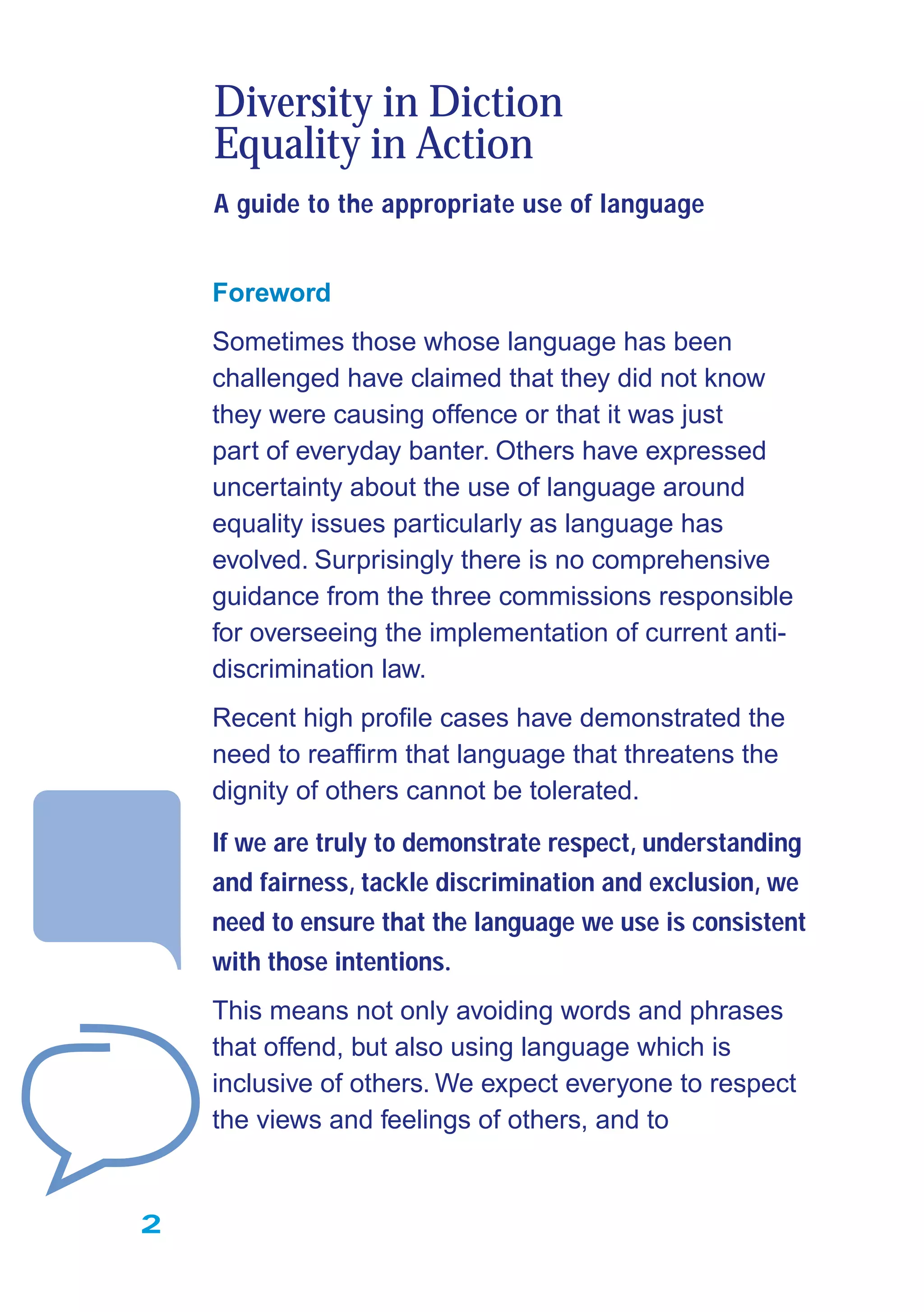 Foreword
Sometimes those whose language has been
challenged have claimed that they did not know
they were causing offence or that it was just
part of everyday banter. Others have expressed
uncertainty about the use of language around
equality issues particularly as language has
evolved. Surprisingly there is no comprehensive
guidance from the three commissions responsible
for overseeing the implementation of current anti-
discrimination law.
Recent high proﬁle cases have demonstrated the
need to reafﬁrm that language that threatens the
dignity of others cannot be tolerated.
If we are truly to demonstrate respect, understanding
and fairness, tackle discrimination and exclusion, we
need to ensure that the language we use is consistent
with those intentions.
This means not only avoiding words and phrases
that offend, but also using language which is
inclusive of others. We expect everyone to respect
the views and feelings of others, and to
Diversity in Diction
Equality in Action
A guide to the appropriate use of language
2
 
