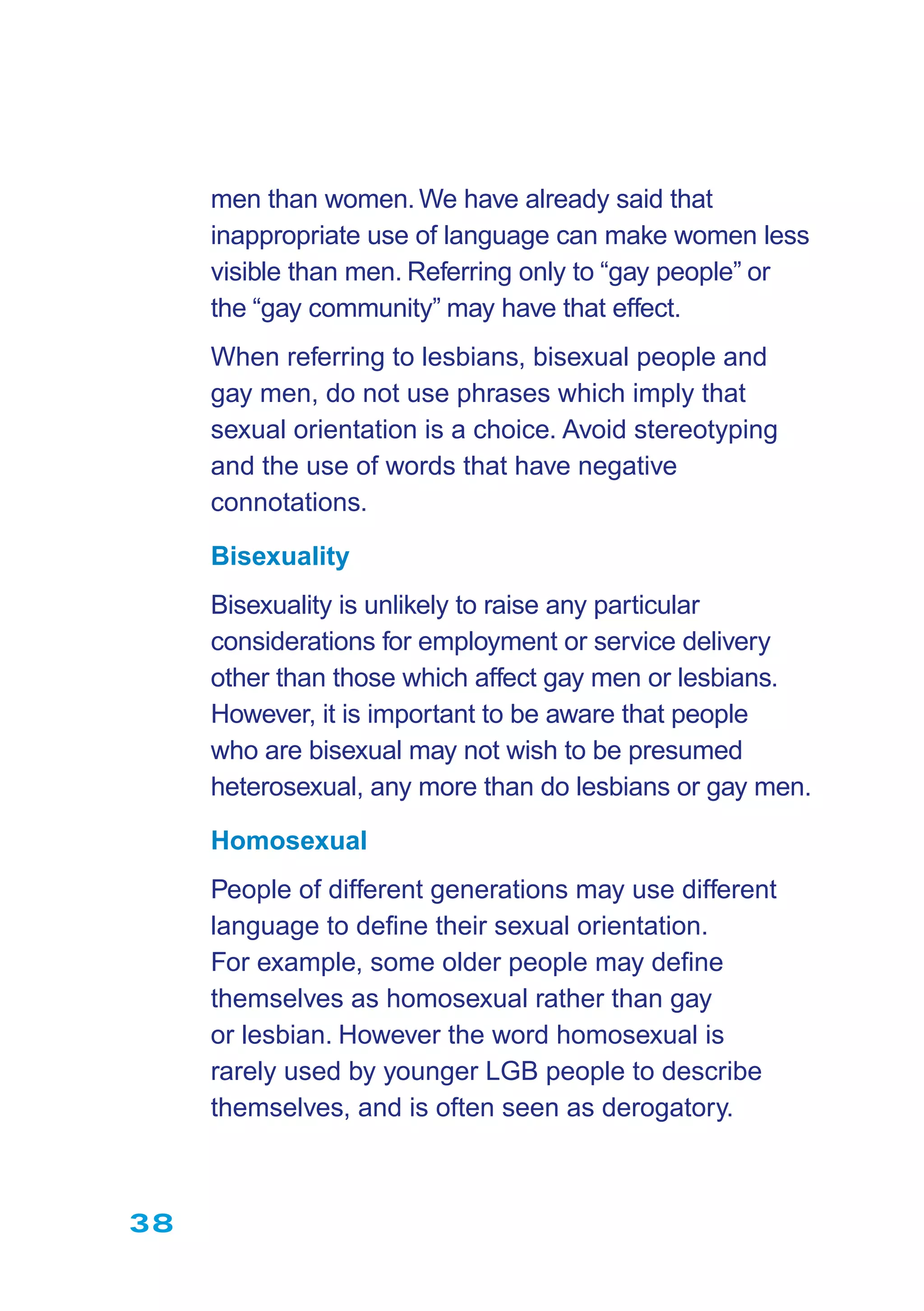 38
men than women.We have already said that
inappropriate use of language can make women less
visible than men. Referring only to “gay people” or
the “gay community” may have that effect.
When referring to lesbians, bisexual people and
gay men, do not use phrases which imply that
sexual orientation is a choice. Avoid stereotyping
and the use of words that have negative
connotations.
Bisexuality
Bisexuality is unlikely to raise any particular
considerations for employment or service delivery
other than those which affect gay men or lesbians.
However, it is important to be aware that people
who are bisexual may not wish to be presumed
heterosexual, any more than do lesbians or gay men.
Homosexual
People of different generations may use different
language to deﬁne their sexual orientation.
For example, some older people may deﬁne
themselves as homosexual rather than gay
or lesbian. However the word homosexual is
rarely used by younger LGB people to describe
themselves, and is often seen as derogatory.
 