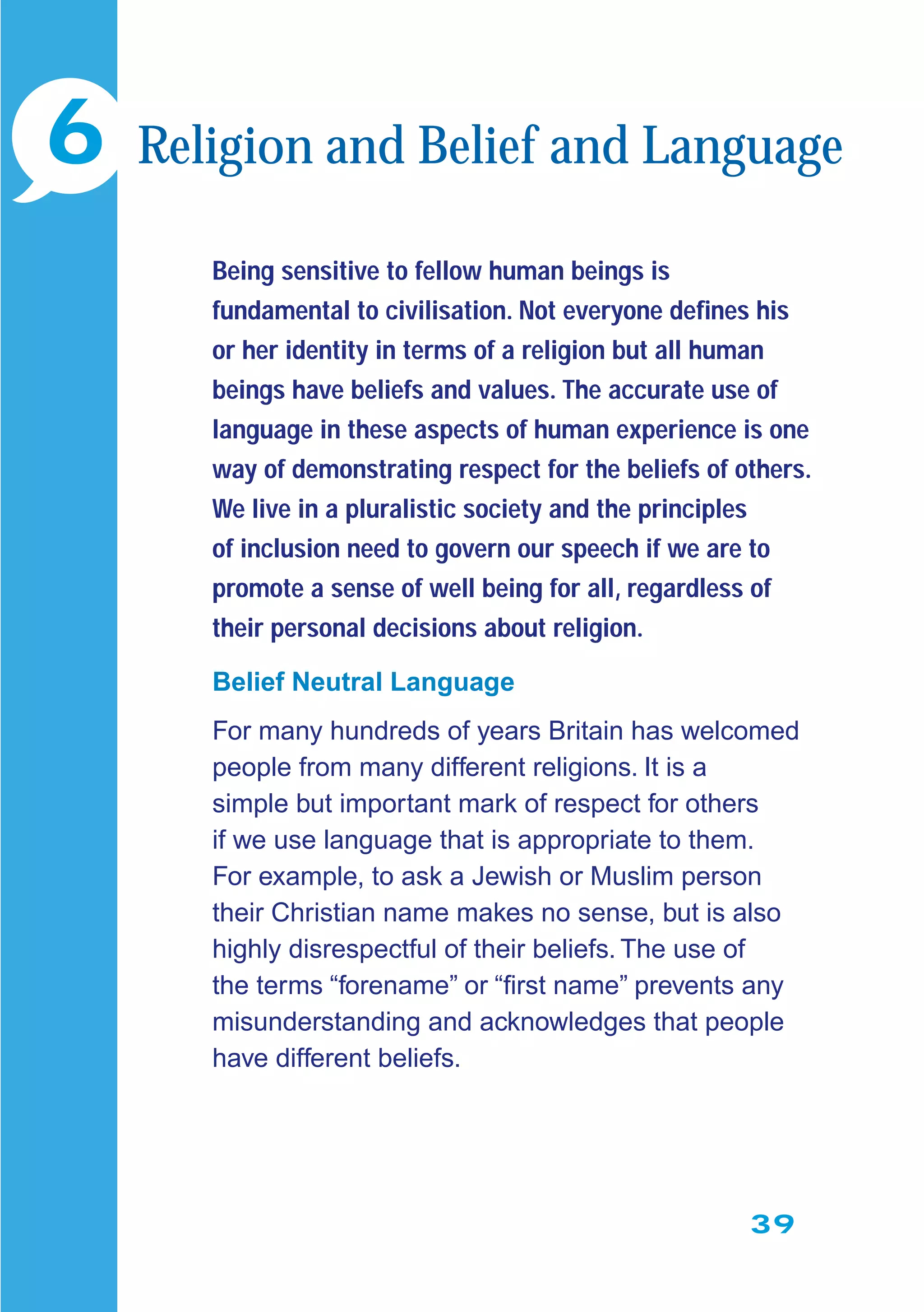 39
Being sensitive to fellow human beings is
fundamental to civilisation. Not everyone deﬁnes his
or her identity in terms of a religion but all human
beings have beliefs and values. The accurate use of
language in these aspects of human experience is one
way of demonstrating respect for the beliefs of others.
We live in a pluralistic society and the principles
of inclusion need to govern our speech if we are to
promote a sense of well being for all, regardless of
their personal decisions about religion.
Belief Neutral Language
For many hundreds of years Britain has welcomed
people from many different religions. It is a
simple but important mark of respect for others
if we use language that is appropriate to them.
For example, to ask a Jewish or Muslim person
their Christian name makes no sense, but is also
highly disrespectful of their beliefs. The use of
the terms “forename” or “ﬁrst name” prevents any
misunderstanding and acknowledges that people
have different beliefs.
6 Religion and Belief and Language
 