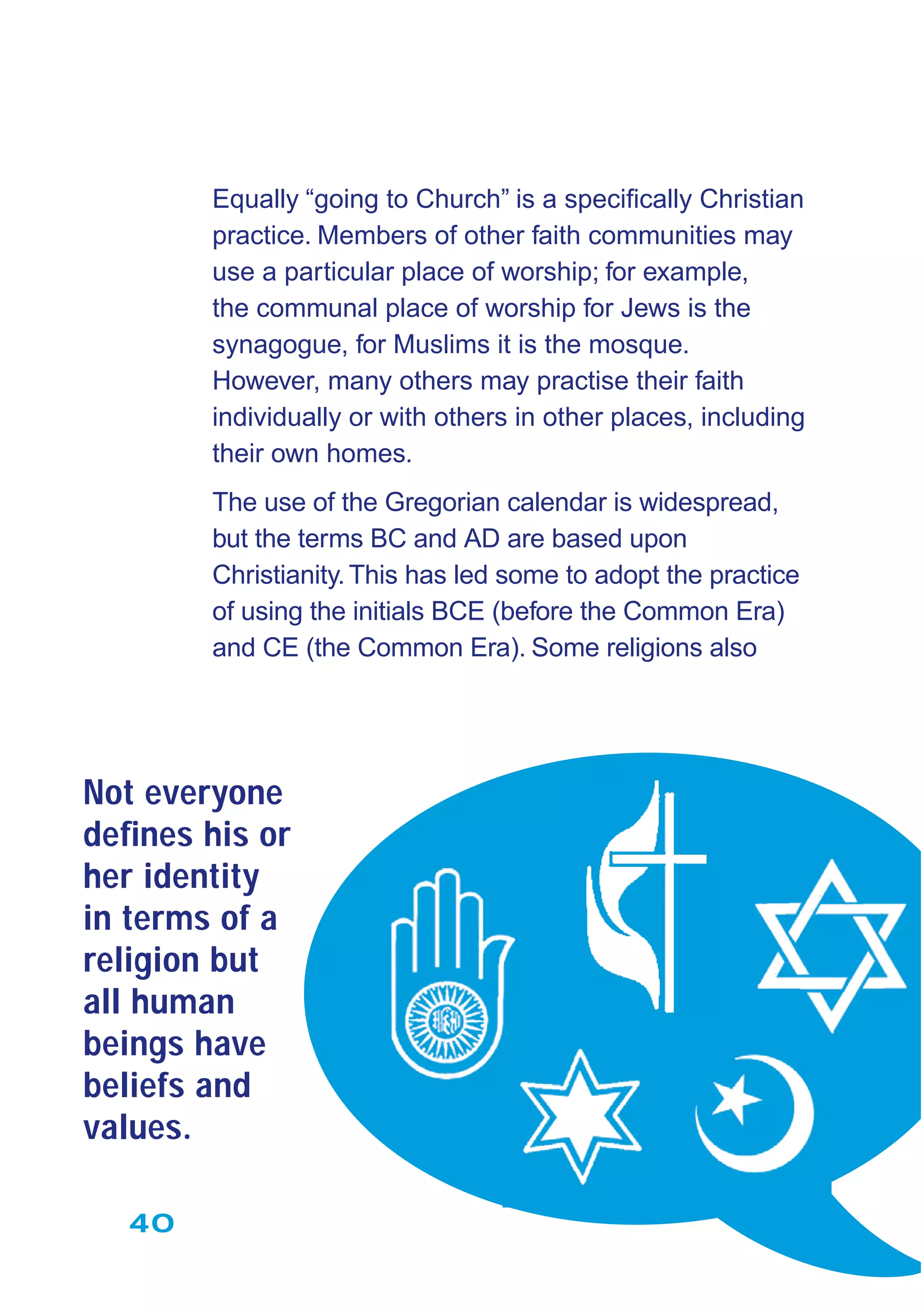 40
Equally “going to Church” is a speciﬁcally Christian
practice. Members of other faith communities may
use a particular place of worship; for example,
the communal place of worship for Jews is the
synagogue, for Muslims it is the mosque.
However, many others may practise their faith
individually or with others in other places, including
their own homes.
The use of the Gregorian calendar is widespread,
but the terms BC and AD are based upon
Christianity.This has led some to adopt the practice
of using the initials BCE (before the Common Era)
and CE (the Common Era). Some religions also
Not everyone
deﬁnes his or
her identity
in terms of a
religion but
all human
beings have
beliefs and
values.
 
