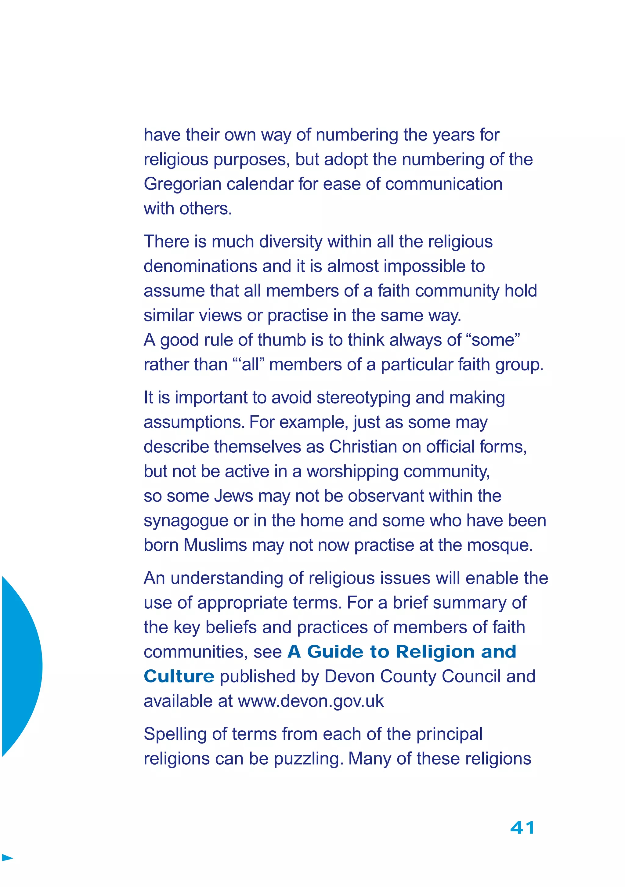41
have their own way of numbering the years for
religious purposes, but adopt the numbering of the
Gregorian calendar for ease of communication
with others.
There is much diversity within all the religious
denominations and it is almost impossible to
assume that all members of a faith community hold
similar views or practise in the same way.
A good rule of thumb is to think always of “some”
rather than “‘all” members of a particular faith group.
It is important to avoid stereotyping and making
assumptions. For example, just as some may
describe themselves as Christian on ofﬁcial forms,
but not be active in a worshipping community,
so some Jews may not be observant within the
synagogue or in the home and some who have been
born Muslims may not now practise at the mosque.
An understanding of religious issues will enable the
use of appropriate terms. For a brief summary of
the key beliefs and practices of members of faith
communities, see A Guide to Religion and
Culture published by Devon County Council and
available at www.devon.gov.uk
Spelling of terms from each of the principal
religions can be puzzling. Many of these religions
 
