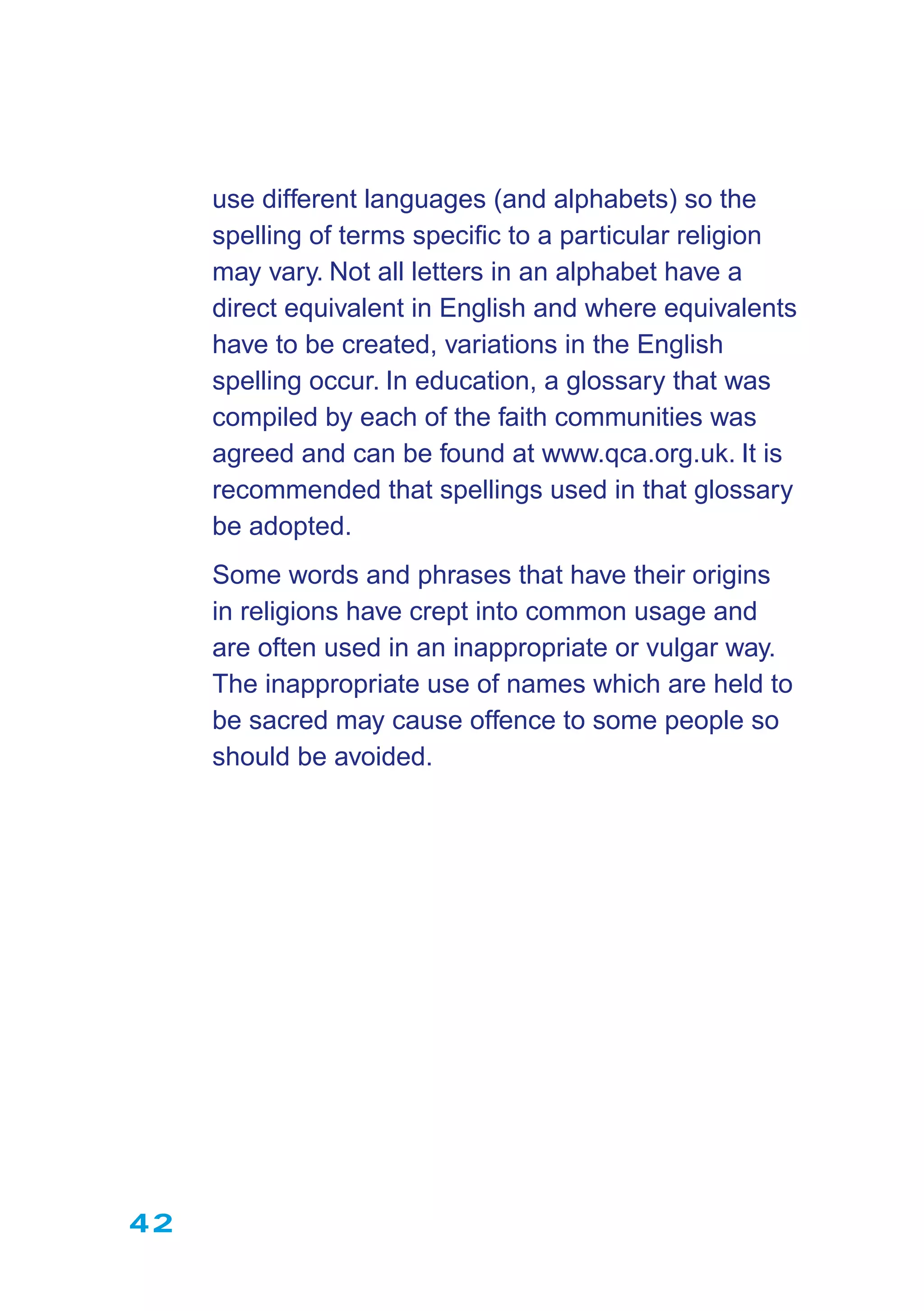 42
use different languages (and alphabets) so the
spelling of terms speciﬁc to a particular religion
may vary. Not all letters in an alphabet have a
direct equivalent in English and where equivalents
have to be created, variations in the English
spelling occur. In education, a glossary that was
compiled by each of the faith communities was
agreed and can be found at www.qca.org.uk. It is
recommended that spellings used in that glossary
be adopted.
Some words and phrases that have their origins
in religions have crept into common usage and
are often used in an inappropriate or vulgar way.
The inappropriate use of names which are held to
be sacred may cause offence to some people so
should be avoided.
 