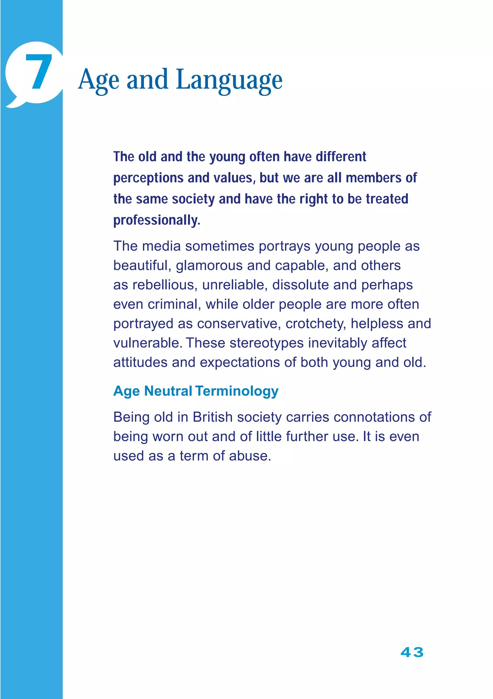 43
The old and the young often have different
perceptions and values, but we are all members of
the same society and have the right to be treated
professionally.
The media sometimes portrays young people as
beautiful, glamorous and capable, and others
as rebellious, unreliable, dissolute and perhaps
even criminal, while older people are more often
portrayed as conservative, crotchety, helpless and
vulnerable. These stereotypes inevitably affect
attitudes and expectations of both young and old.
Age Neutral Terminology
Being old in British society carries connotations of
being worn out and of little further use. It is even
used as a term of abuse.
7 Age and Language
 