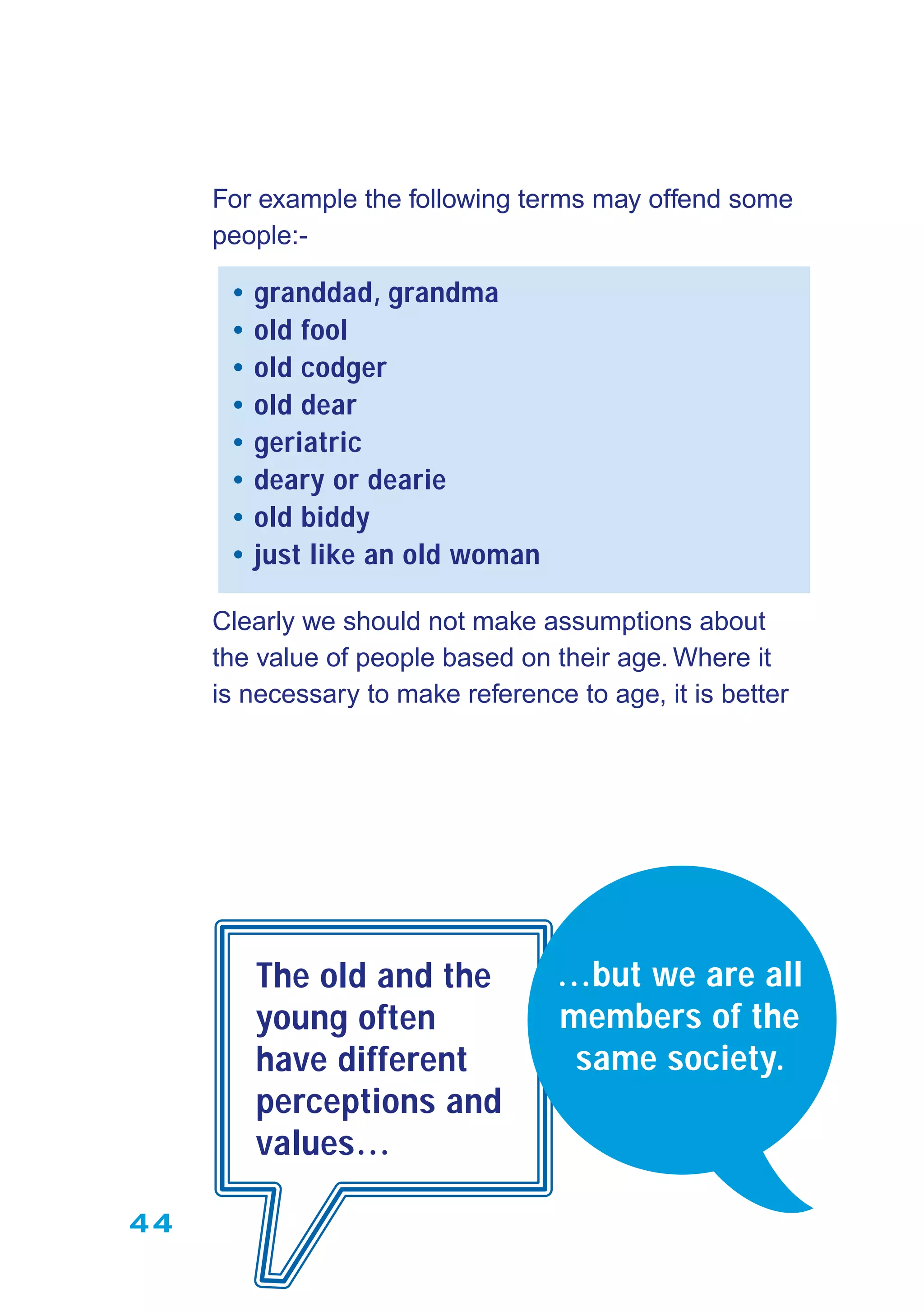 44
For example the following terms may offend some
people:-
• granddad, grandma
• old fool
• old codger
• old dear
• geriatric
• deary or dearie
• old biddy
• just like an old woman
Clearly we should not make assumptions about
the value of people based on their age. Where it
is necessary to make reference to age, it is better
The old and the
young often
have different
perceptions and
values…
…but we are all
members of the
same society.
 