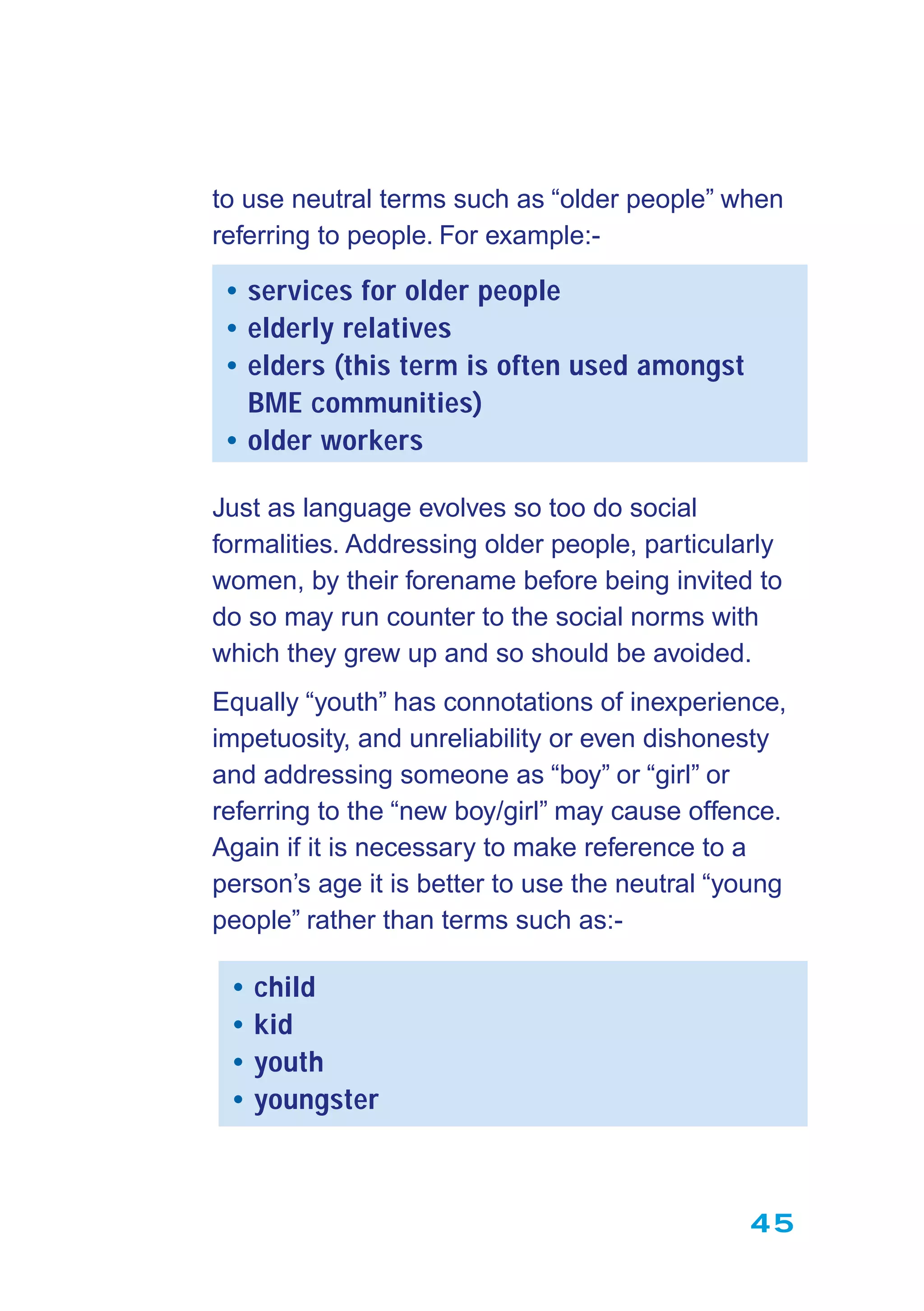 45
to use neutral terms such as “older people” when
referring to people. For example:-
• services for older people
• elderly relatives
• elders (this term is often used amongst
BME communities)
• older workers
Just as language evolves so too do social
formalities. Addressing older people, particularly
women, by their forename before being invited to
do so may run counter to the social norms with
which they grew up and so should be avoided.
Equally “youth” has connotations of inexperience,
impetuosity, and unreliability or even dishonesty
and addressing someone as “boy” or “girl” or
referring to the “new boy/girl” may cause offence.
Again if it is necessary to make reference to a
person’s age it is better to use the neutral “young
people” rather than terms such as:-
• child
• kid
• youth
• youngster
 