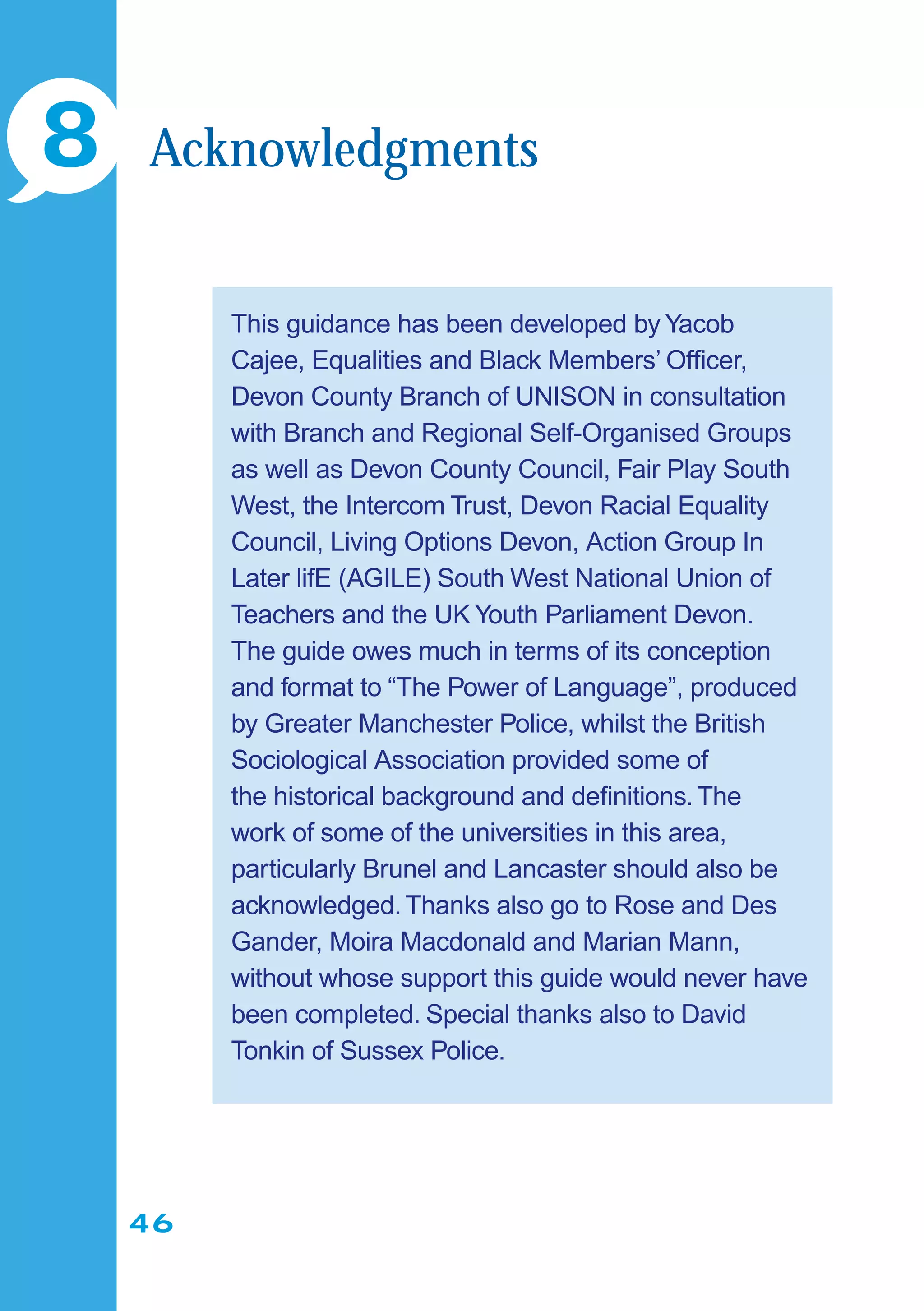 46
This guidance has been developed by Yacob
Cajee, Equalities and Black Members’ Ofﬁcer,
Devon County Branch of UNISON in consultation
with Branch and Regional Self-Organised Groups
as well as Devon County Council, Fair Play South
West, the Intercom Trust, Devon Racial Equality
Council, Living Options Devon, Action Group In
Later lifE (AGILE) South West National Union of
Teachers and the UK Youth Parliament Devon.
The guide owes much in terms of its conception
and format to “The Power of Language”, produced
by Greater Manchester Police, whilst the British
Sociological Association provided some of
the historical background and deﬁnitions.The
work of some of the universities in this area,
particularly Brunel and Lancaster should also be
acknowledged.Thanks also go to Rose and Des
Gander, Moira Macdonald and Marian Mann,
without whose support this guide would never have
been completed. Special thanks also to David
Tonkin of Sussex Police.
8 Acknowledgments
 