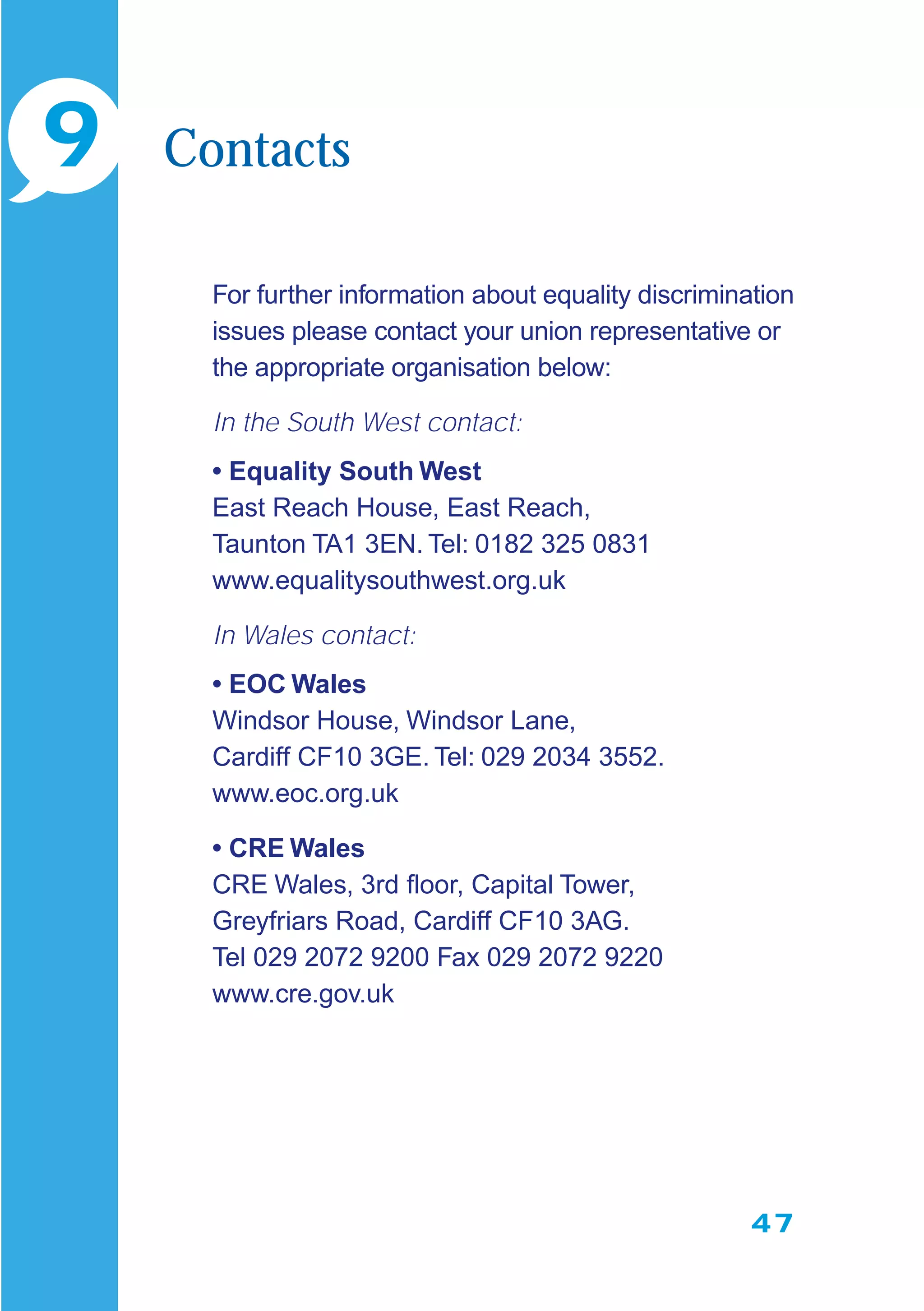 47
For further information about equality discrimination
issues please contact your union representative or
the appropriate organisation below:
In the South West contact:
• Equality South West
East Reach House, East Reach,
Taunton TA1 3EN. Tel: 0182 325 0831
www.equalitysouthwest.org.uk
In Wales contact:
• EOC Wales
Windsor House, Windsor Lane,
Cardiff CF10 3GE. Tel: 029 2034 3552.
www.eoc.org.uk
• CRE Wales
CRE Wales, 3rd ﬂoor, Capital Tower,
Greyfriars Road, Cardiff CF10 3AG.
Tel 029 2072 9200 Fax 029 2072 9220
www.cre.gov.uk
9 Contacts
 