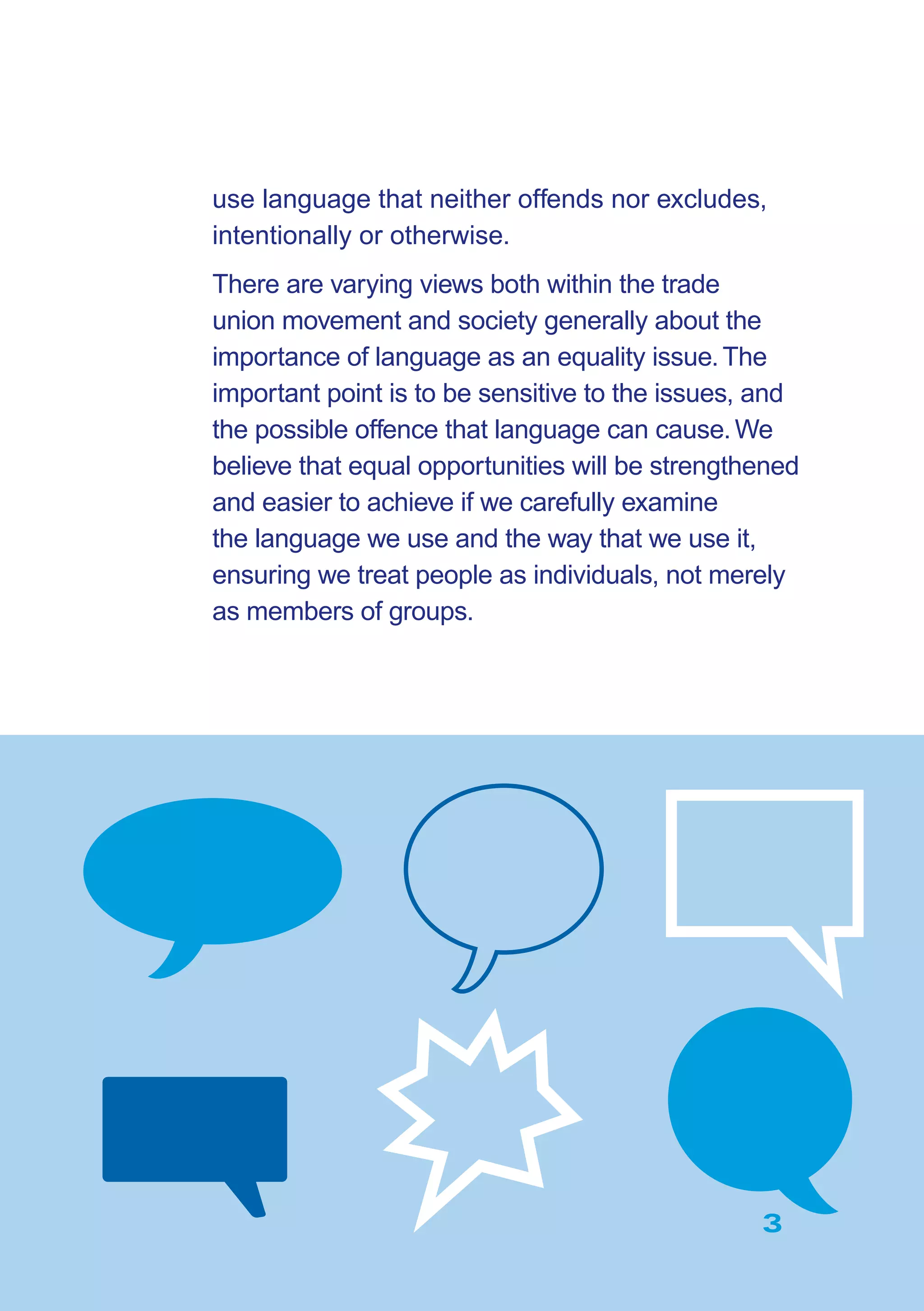 3
use language that neither offends nor excludes,
intentionally or otherwise.
There are varying views both within the trade
union movement and society generally about the
importance of language as an equality issue.The
important point is to be sensitive to the issues, and
the possible offence that language can cause.We
believe that equal opportunities will be strengthened
and easier to achieve if we carefully examine
the language we use and the way that we use it,
ensuring we treat people as individuals, not merely
as members of groups.
3
 