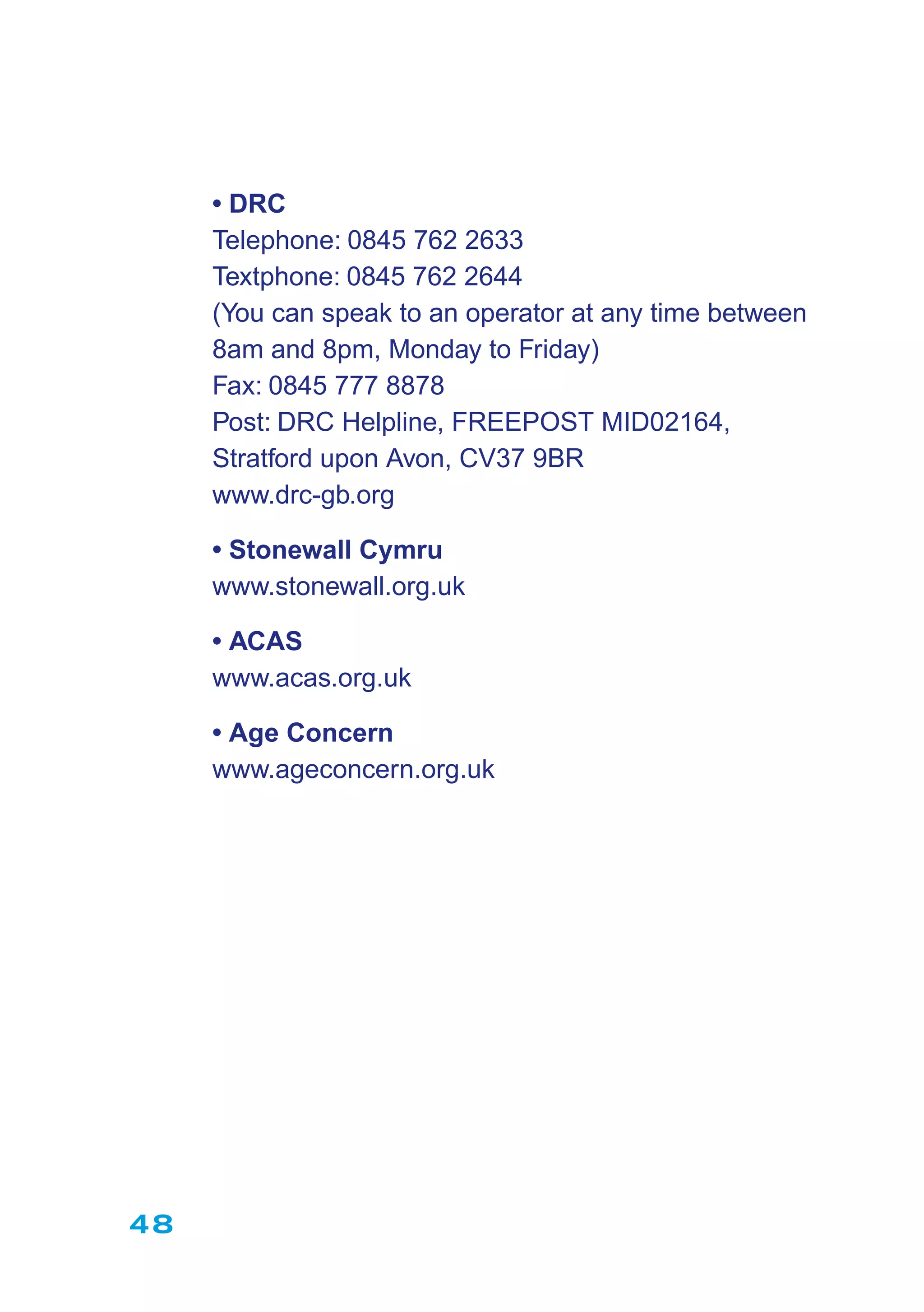 48
• DRC
Telephone: 0845 762 2633
Textphone: 0845 762 2644
(You can speak to an operator at any time between
8am and 8pm, Monday to Friday)
Fax: 0845 777 8878
Post: DRC Helpline, FREEPOST MID02164,
Stratford upon Avon, CV37 9BR
www.drc-gb.org
• Stonewall Cymru
www.stonewall.org.uk
• ACAS
www.acas.org.uk
• Age Concern
www.ageconcern.org.uk
 