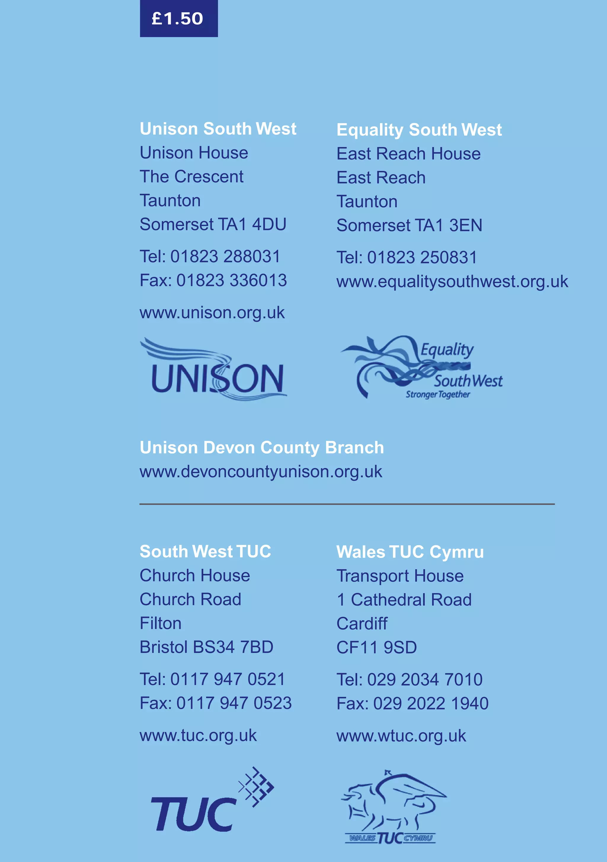 Unison South West
Unison House
The Crescent
Taunton
Somerset TA1 4DU
Tel: 01823 288031
Fax: 01823 336013
www.unison.org.uk
Wales TUC Cymru
Transport House
1 Cathedral Road
Cardiff
CF11 9SD
Tel: 029 2034 7010
Fax: 029 2022 1940
www.wtuc.org.uk
South West TUC
Church House
Church Road
Filton
Bristol BS34 7BD
Tel: 0117 947 0521
Fax: 0117 947 0523
www.tuc.org.uk
Unison Devon County Branch
www.devoncountyunison.org.uk
Equality South West
East Reach House
East Reach
Taunton
Somerset TA1 3EN
Tel: 01823 250831
www.equalitysouthwest.org.uk
£1.50
 
